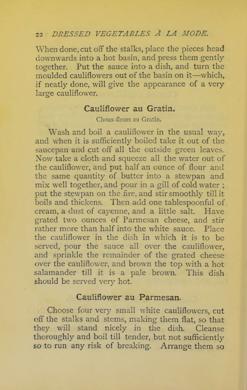 When done, cut off the stalks, place the pieces head downwards into a hot basin, and press them gently together. Put the sauce into a dish, and turn the moulded cauliflowers out of the basin on it—which, if neatly done, will give the appearance of a very large cauliflower. Cauliflower au Gratin. Choux-fieurs au Gratia. Wash and boil a cauliflower in the usual way, and when it is sufficiently boiled take it out of the saucepan and cut off all the outside green leaves. Now take a cloth and squeeze all the water out of the cauliflower, and put half an ounce of flour and the same quantity of butter into a stewpan and mix well together, and pour in a gill of cold water ; put the stewpan on the Are, and stir smoothly till it boils and thickens. Then add one tablespoonful of cream, a dust of cayenne, and a little salt. Have grated two ounces of Parmesan cheese, and stir rather more than half into the white sauce. Place the cauliflower in the dish in which it is to be served, pour the sauce all over the cauliflower, and sprinkle the remainder of the grated cheese over the cauliflower, and brown the top with a hot salamander till it is a pale brown. This dish should be served very hot. Cauliflower au Parmesan. Choose four very small white cauliflowers, cut off the stalks and stems, making them flat, so that they will stand nicely in the dish. Cleanse thoroughly and boil till tender, but not sufficiently so to run any risk of breaking. Arrange them so