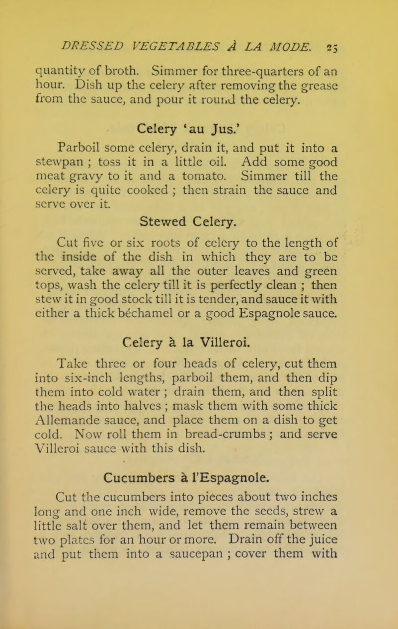 quantity of broth. Simmer for three-quarters of an hour. Dish up the celery after removing the grease from the sauce, and pour it round the celery. Celery ‘au Jus.’ Parboil some celery, drain it, and put it into a stewpan ; toss it in a little oil. Add some good meat gravy to it and a tomato. Simmer till the celery is quite cooked ; then strain the sauce and serve over it. Stewed Celery. Cut five or six roots of celery to the length of the inside of the dish in which they are to be served, take away all the outer leaves and green tops, wash the celery till it is perfectly clean ; then stew it in good stock till it is tender, and sauce it with either a thick bechamel or a good Espagnole sauce. Celery k la Villeroi. Take three or four heads of celery, cut them into six-inch lengths, parboil them, and then dip them into cold water ; drain them, and then split the heads into halves ; mask them with some thick Allcmande sauce, and place them on a dish to get cold. Now roll them in bread-crumbs ; and serve Villeroi sauce with this dish. Cucumbers a l’Espagnole. Cut the cucumbers into pieces about two inches long and one inch wide, remove the seeds, strew a little salt over them, and let them remain between two plates for an hour or more. Drain off the juice and put them into a saucepan ; cover them with