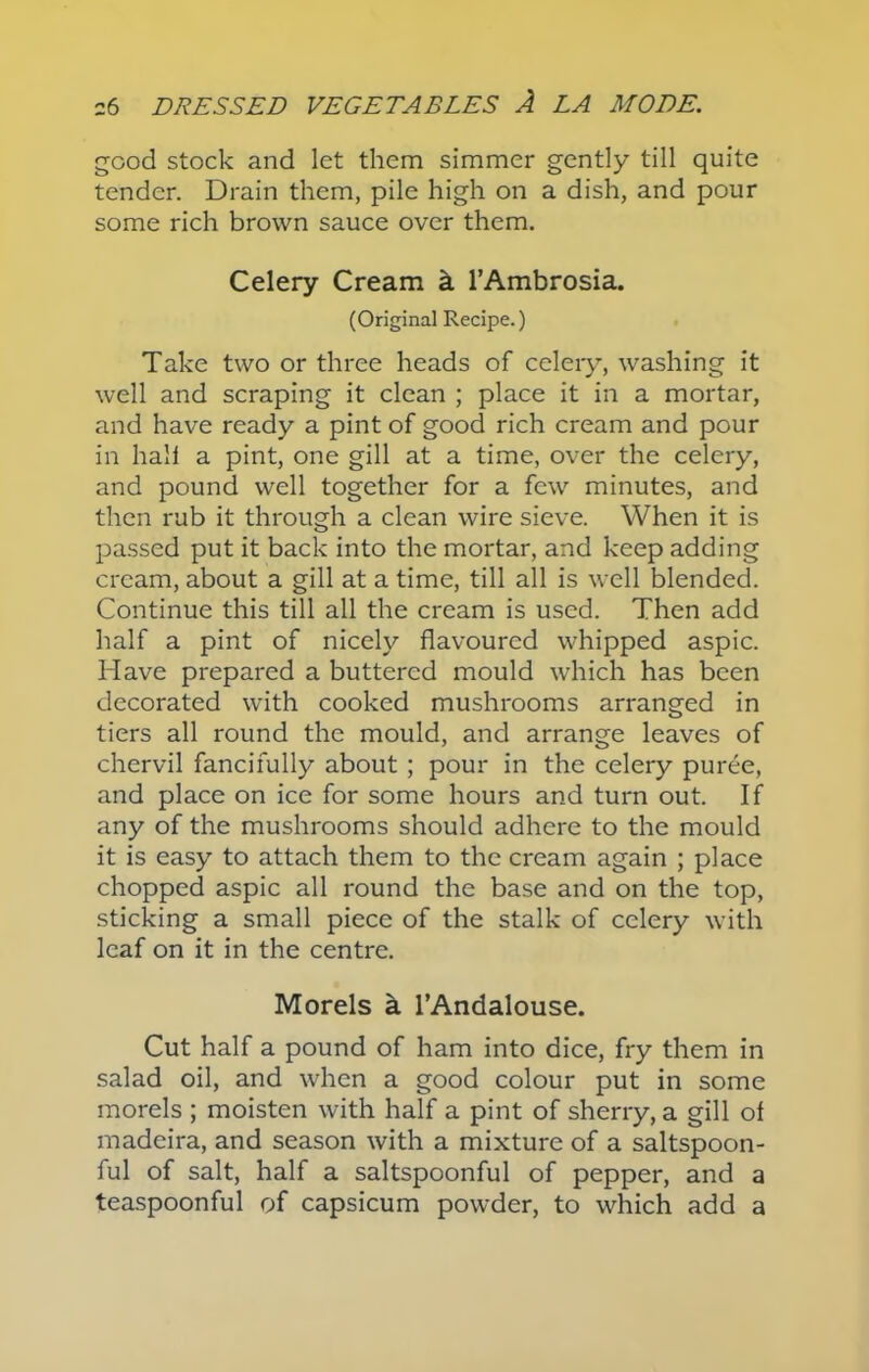 good stock and let them simmer gently till quite tender. Drain them, pile high on a dish, and pour some rich brown sauce over them. Celery Cream a l’Ambrosia. (Original Recipe.) Take two or three heads of celery, washing it well and scraping it clean ; place it in a mortar, and have ready a pint of good rich cream and pour in hall a pint, one gill at a time, over the celery, and pound well together for a few minutes, and then rub it through a clean wire sieve. When it is passed put it back into the mortar, and keep adding cream, about a gill at a time, till all is well blended. Continue this till all the cream is used. Then add half a pint of nicely flavoured whipped aspic. Have prepared a buttered mould which has been decorated with cooked mushrooms arranged in tiers all round the mould, and arrange leaves of chervil fancifully about ; pour in the celery puree, and place on ice for some hours and turn out. If any of the mushrooms should adhere to the mould it is easy to attach them to the cream again ; place chopped aspic all round the base and on the top, sticking a small piece of the stalk of celery with leaf on it in the centre. Morels h l’Andalouse. Cut half a pound of ham into dice, fry them in salad oil, and when a good colour put in some morels ; moisten with half a pint of sherry, a gill of madeira, and season with a mixture of a saltspoon- ful of salt, half a saltspoonful of pepper, and a teaspoonful of capsicum powder, to which add a