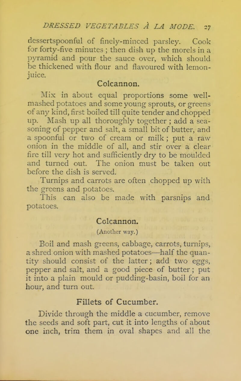 dessertspoonful of finely-minced parsley. Cook for forty-five minutes ; then dish up the morels in a pyramid and pour the sauce over, which should be thickened with flour and flavoured with lemon- juice. Colcannon. Mix in about equal proportions some well- mashed potatoes and some young sprouts, or greens of any kind, first boiled till quite tender and chopped up. Mash up all thoroughly together ; add a sea- soning of pepper and salt, a small bit of butter, and a spoonful or two of cream or milk ; put a raw onion in the middle of all, and stir over a clear fire till very hot and sufficiently dry to be moulded and turned out. The onion must be taken out before the dish is served. Turnips and carrots are often chopped up with the greens and potatoes. This can also be made with parsnips and potatoes. Colcannon. (Another way.) Boil and mash greens, cabbage, carrots, turnips, a shred onion with mashed potatoes—half the quan- tity should consist of the latter; add two eggs, pepper and salt, and a good piece of butter; put it into a plain mould or pudding-basin, boil for an hour, and turn out. Fillets of Cucumber. Divide through the middle a cucumber, remove the seeds and soft part, cut it into lengths of about one inch, trim them in oval shapes and all the