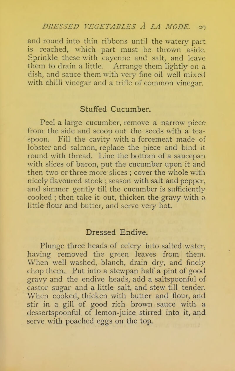 -9 and round into thin ribbons until the watery part is reached, which part must be thrown aside. Sprinkle these with cayenne and salt, and leave them to drain a little. Arrange them lightly on a dish, and sauce them with very fine oil well mixed with chilli vinegar and a trifle of common vinegar. Stuffed Cucumber. Peel a large cucumber, remove a narrow piece from the side and scoop out the seeds with a tea- spoon. Fill the cavity with a forcemeat made of lobster and salmon, replace the piece and bind it round with thread. Line the bottom of a saucepan with slices of bacon, put the cucumber upon it and then two or three more slices ; cover the whole with nicely flavoured stock ; season with salt and pepper, and simmer gently till the cucumber is sufficiently cooked ; then take it out, thicken the gravy with a little flour and butter, and serve very hot. Dressed Endive. Plunge three heads of celery into salted water, having removed the green leaves from them. When well washed, blanch, drain dry, and finely chop them. Put into a stewpan half a pint of good gravy and the endive heads, add a saltspoonful of castor sugar and a little salt, and stew till tender. When cooked, thicken with butter and flour, and stir in a gill of good rich brown sauce with a dessertspoonful of lemon-juice stirred into it, and serve with poached eggs on the top.