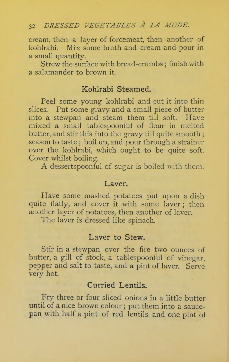 cream, then a layer of forcemeat, then another of kohlrabi. Mix some broth and cream and pour in a small quantity. Strew the surface with bread-crumbs; finish with a salamander to brown it. Kohlrabi Steamed. Peel some young kohlrabi and cut it into thin slices. Put some gravy and a small piece of butter into a stewpan and steam them till soft. Have mixed a small tablespoonful of flour in melted butter, and stir this into the gravy till quite smooth ; season to taste ; boil up, and pour through a strainer over the kohlrabi, which ought to be quite soft. Cover whilst boiling. A dessertspoonful of sugar is boiled with them. Laver. Have some mashed potatoes put upon a dish quite flatly, and cover it with some laver ; then another layer of potatoes, then another of laver. The laver is dressed like spinach. Laver to Stew. Stir in a stewpan over the fire two ounces of butter, a gill of stock, a tablespoonful of vinegar, pepper and salt to taste, and a pint of laver. Serve very hot. Curried Lentils. Fry three or four sliced onions in a little butter until of a nice brown colour; put them into a sauce- pan with half a pint of red lentils and one pint of