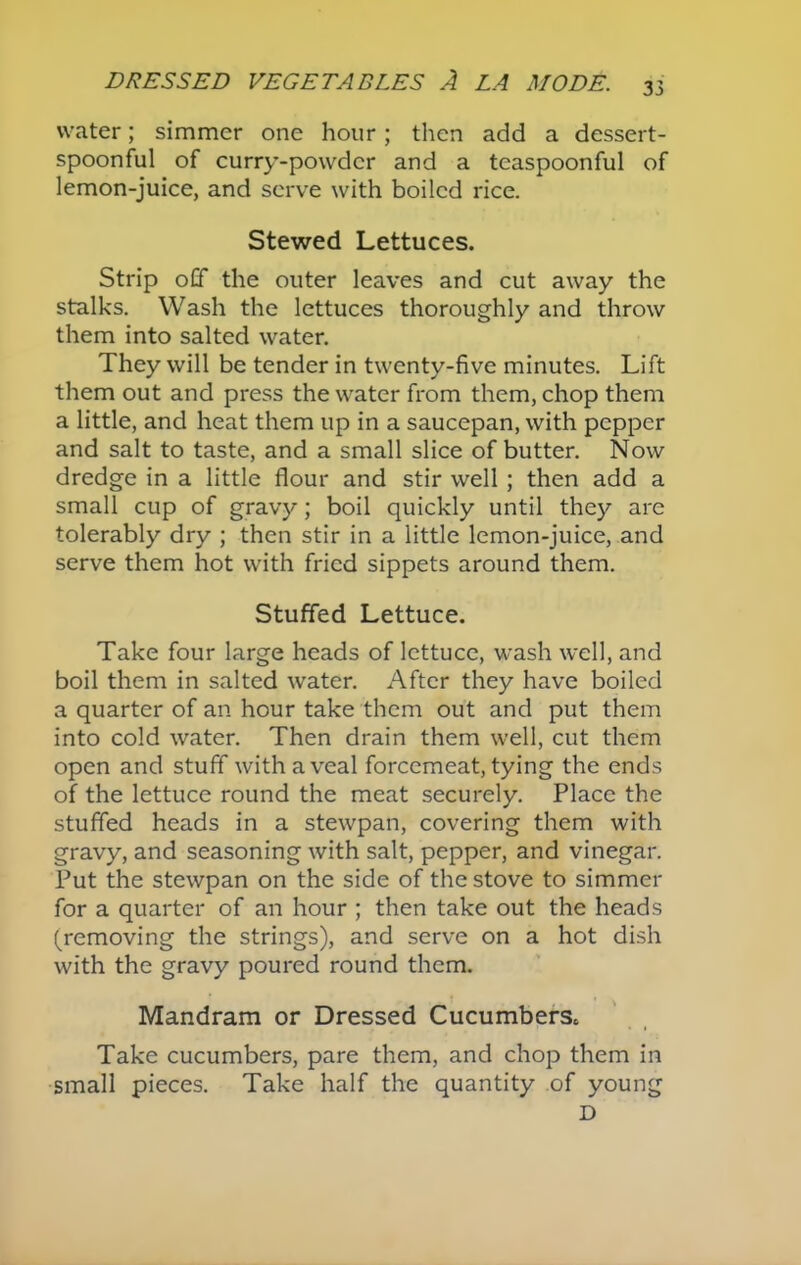 water; simmer one hour; then add a dessert- spoonful of curry-powder and a teaspoonful of lemon-juice, and serve with boiled rice. Stewed Lettuces. Strip off the outer leaves and cut away the stalks. Wash the lettuces thoroughly and throw them into salted water. They will be tender in twenty-five minutes. Lift them out and press the water from them, chop them a little, and heat them up in a saucepan, with pepper and salt to taste, and a small slice of butter. Now dredge in a little flour and stir well ; then add a small cup of gravy; boil quickly until they are tolerably dry ; then stir in a little lemon-juice, and serve them hot with fried sippets around them. Stuffed Lettuce. Take four large heads of lettuce, wash well, and boil them in salted water. After they have boiled a quarter of an hour take them out and put them into cold water. Then drain them well, cut them open and stuff with a veal forcemeat, tying the ends of the lettuce round the meat securely. Place the stuffed heads in a stewpan, covering them with gravy, and seasoning with salt, pepper, and vinegar. Put the stewpan on the side of the stove to simmer for a quarter of an hour ; then take out the heads (removing the strings), and serve on a hot dish with the gravy poured round them. Mandram or Dressed Cucumbers* Take cucumbers, pare them, and chop them in small pieces. Take half the quantity of young D