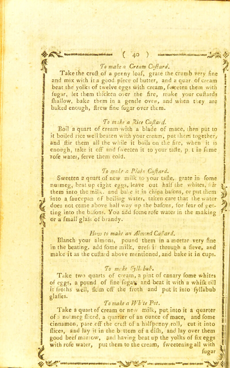 % 4 t § 1 t To make a Cream Cvfiard. Take the cruft of a penny loaf, grate the crumb very fine and mix with it a good piece of butter, and a quar of cream beat the yolks of twelve eggs with cream, fwsceten them with fugar, let them thicken over the fire, make your cuftards fhailow, bake them in a gentle oven, and when t .ey are baked enough, ftrew fine fugar over them. To mike a Pice Cujlat d. Boil a quart of cream with a blade of mace, then put to it boiled rice well beaten with your cream, put them together, and ftir them all the while it boils on the fire, when it is enough, take it off and fweeten it to your tafte, p t in feme Tofe water, ferve them cold. T0 make a Plain Citjiard. Sweeten a quart of new milk to j our tafte, grate in fome nutmeg, beat up tight eggs, leave out half the whites, ftir them into the mils., and babe it in china bafons, or put them into a faucepan of boiling water, taken care that the water 1 l i l I l ! I i ■ l I'C V does not come above half way up the bafons, for fear of get- Pf inp ting into the bafons. You add fomerofe water in the making or a fmall glals of brandy. How to make an Almond Cuflard. Blanch your almons, pound them in a mortar very fine in the beating, add fome milk, orefs i: through a fieve, and make it as the cuilard above mentioned, and bake it in cups. To me he Fyll but. Take two quarts of c.-eatn, a pint of canary fome whites of eggs, a pound of fine fuga% ar.d beat it with a whifk till it froths well, Ikim off the froth and put it into fyllabub glades. To make a Wb'te. Pet. Take a quart of cream or new milk, put into it a quarter of a nutmeg fliced, a quarter of an ounce of mace, and fome cinnamon, pare off the cruft of a halfpenny roll, cut it into dices, and lay it in the b ttom of a difti, and lay over them good beef mar;ow, and having beat up the yolks of fix eggs with rofe water, put them to the cream, fweetening all with fugar I if •+*-. OPCOCOOCCOPO*' 'T&ii