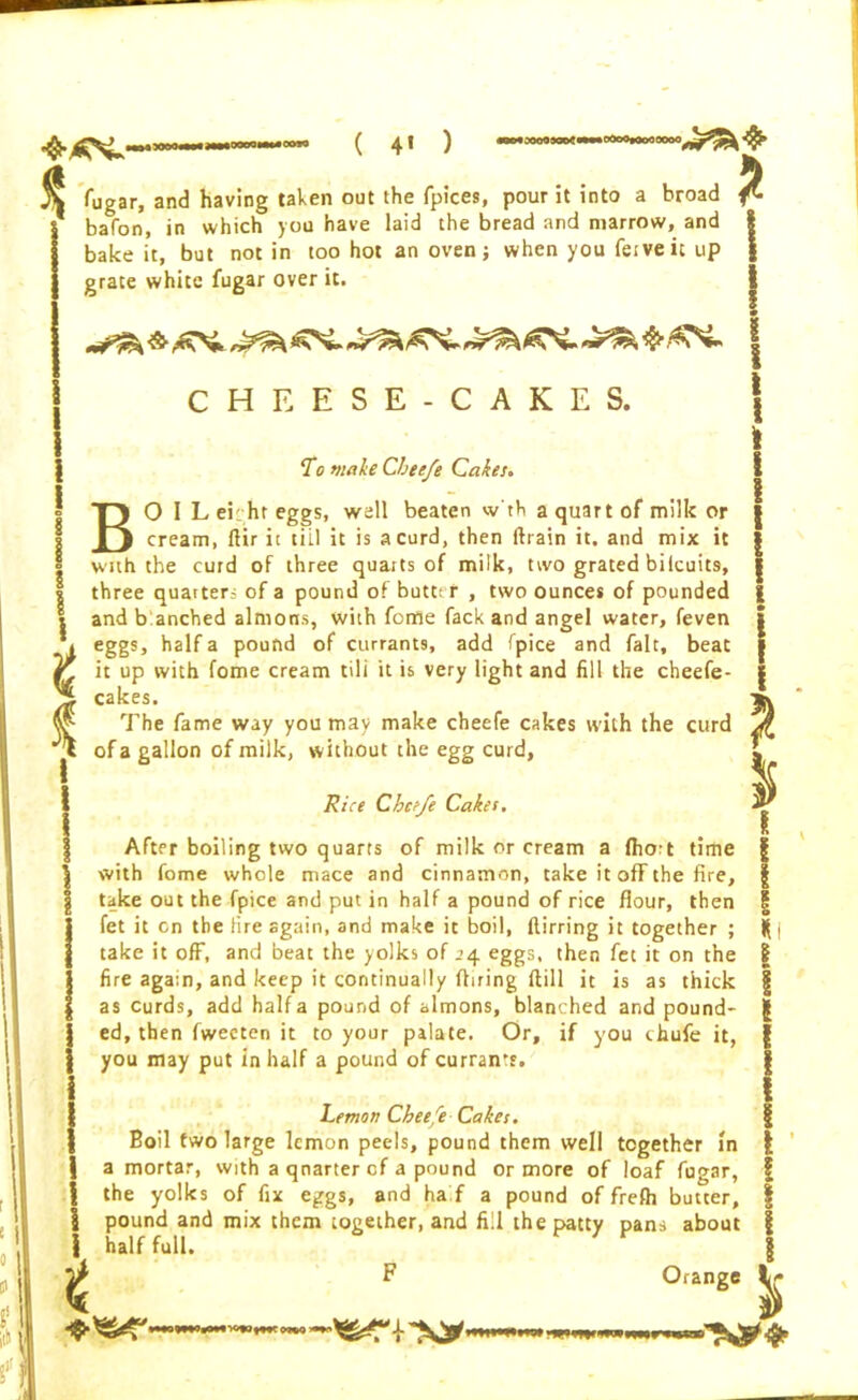 * \ fugar, and having taken out the fpices, pour it into a broad ^ bafon, in which you have laid the bread and marrow, and bake it, but not in too hot an oven j when you fe.veic up grace white fugar over it. ^ ^ ^ 45- ^ CHEESE-CAKES. To make Cheefe Cakes. BO I L ei hr eggs, well beaten w'th a quart of milk or cream, ftir it tiil it is a curd, then drain it. and mix it with the curd of three quarts of milk, ttvo grated bilcuits, three quarters of a pound of butter , two ounces of pounded and b anched almons, with feme fack and angel water, feven eggs, half a pound of currants, add fpice and fait, beat I I • I ! i I * i I l 4 Cggb j licit d pUUilU U1 tlliidlllaj dUU piLC dllU ldil| UCdl r, it up with fome cream tili it is very light and fill the cheefe- cakes. The fame way you may make cheefe cakes with the curd of a gallon of milk, without the egg curd, I Rice Cheefe Cakes. After boiling two quarts of milk or cream a fhoit time with fome whole mace and cinnamon, take it off the fire, take out the fpice and put in half a pound of rice flour, then fet it on the fire again, and make it boil, ftirring it together ; take it off, and beat the yolks of .>4 eggs, then fet it on the fire again, and keep it continually fining ftill it is as thick as curds, add halfa pound of almons, blanched and pound- ed, then fweeten it to your palate. Or, if you chufe it, you may put in half a pound of currant. Lemon Cheefe Cakes. Boil two large lemon peels, pound them well together in a mortar, with a qnarter of a pound or more of loaf fugar, the yolks of fix eggs, and ha f a pound of frefh butter, pound and mix them together, and fill the patty pans about half full. F Orange 8 f I I o II' t nwwniawKiotwt CW) *