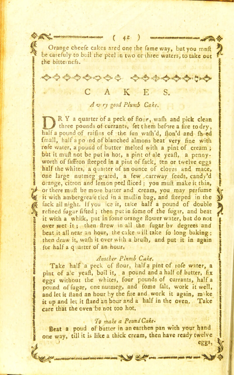 t Orange cheefe cakes ared one the fame way, but you mnlt be carefuly to boil the p£el in two or three waters, to take out the bittei nefs. ^ CAKES. A <v ry good Plumb Cake, R Y a quarter of a peck of flour, wafh and pick clean three pounds of currants, fet them before a fire to dry, half a pound of raifins of the fun wafh’d, f|on’d and lived fmall, half a po :nd of blanched almons beat very fine with rofe water, a pound of butter melted with a pint of cream ; bht it muft not be putin hot, a pint of ale yeaft, a penny- worth of fafFron fteeped in a pint of fack, ten or twelve eggs half the whites, a quatter of an ounce of cloves and mace, one large nutmeg grated, a few ,carrway feeds, candy’d orange, citron and lemon peej fliced ; you muft make it thin, or there muft be more butter and cream, you may perfume it with ambergreafe tied in a mullin bag, and fteeped in the fack ail night. If you ice it, take half a pound of double refined fugar fifted ; then putinfomeof the fugar, and beat it with a vvhifk, put in fome orange flower water, but do not over wet it.; then ftrew in all the fugar bv degrees and beat it all near an hour, the cake will take fo long baking ; then draw it, walh it over with a brulli, and put it in again for half a quarter of an hour. Another Plnmh Cake. Take half a peck of flour, halfapintof tofe water, a pint of ale yeaft, boil it, a pound and a half of butter, fix eggs without the whites, four pounds of currants, half a pound of fugar, one nutmeg, and fome fait, work it well, and let it (land an hour by the fire and work it again, m ike it up and let it fland an hour and a half in the oven. Take care that the oven “be not too hot. T9 rhake a Pound Cake• Beat a poud of butter in an earthen pan with your hand one way, till it i» like a thick cream, then have ready twelve eggs, * * %