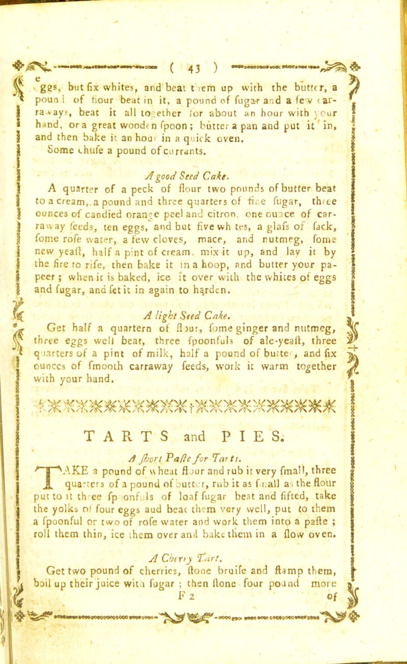 $ £ fc £ ggs, but fix whites, and beat them up with the butter, a pound of hour beat in it, a pound of fuga-r and a few < ar- ra-vays, beat it all together lor about an hour with your hand, or a great wooden fpoon ; butter a pan and put it in, and then bake it an horn in a quick oven. Some chufe a pound of currants. A good Seed Cake- A quarter of a peck of flour two pounds of butter beat to a cream, a pound and three quarters of fine fugar, three ounces of candied orange peel and citron, one out/ce of car- raway feeds, ten eggs, and but fivewh tes, a glafs of fack, fome rofe water, a few cloves, mace, and nutmeg, fome new yeaft, half a p:nt of cream, mix it up, and lay it by the fire to rife, then bake it in a hoop, and butter your pa- peer; when it is baked, ice it over with the whites of eggs and fugar, andfetit in again to harden. A light Seed Cake. Get half a quartern of fljur, fome ginger and nutmeg, three eggs weli beat, three fpoonfuls of ale-yeaii, three q uarters of a pint of milk, half a pound of butte > and fix ounces of fmooth carraway feeds, work it warm together with your hand. TARTS and PIES. 9 A Jhort Vafle for Tartt. TAKE a pound of wheat flour and rub it very fmall, three qua-ters of a pound of butter, rub it as Ci all as the flour put to it th ee fp onfuls of loaf fugar beat and lifted, take the yolks o) four eggs aud beac them very well, put to them a fpoonful or two of rofe water and work, them into a pafte ; roll them thin, ice them over and bake them in a flow oven. A Cber>y fart. Get two pound of cherries, (lone bruife and damp them, boil up their juice wita fugar ; then Hone four pound more F 2 of P i -+ P 1 i I 1 •49000CQOO*QQ4)CO »W ><W - www.owoomwMw