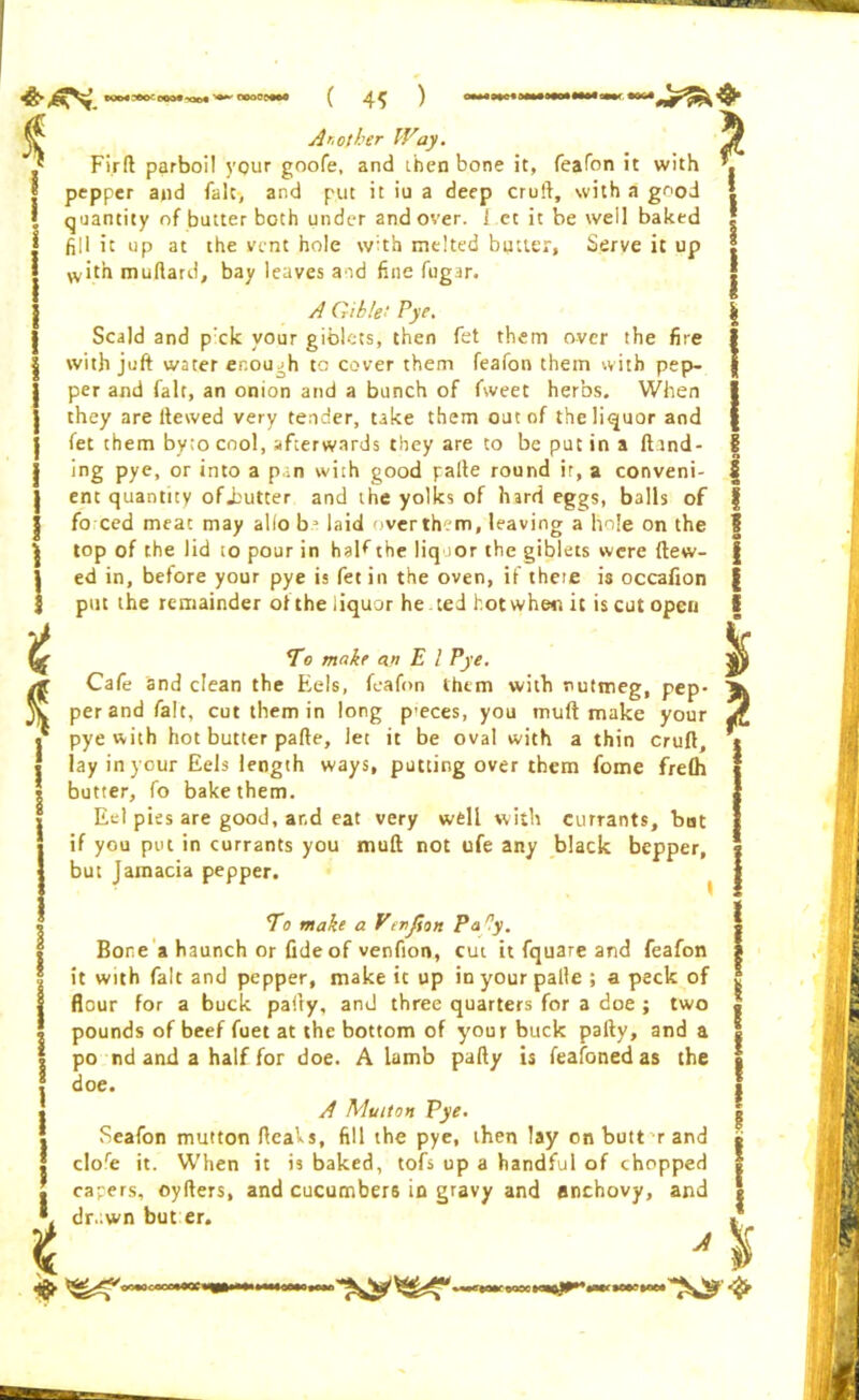 ( 4? ) A r, of her Way. * Fir ft parboil your goofe, and then bone it, feafon it with pepper a»d fait, and put it iu a deep cruft, with a good quantity of butter both under and over. I.et it be well baked fill it up at the vent hole with melted butler, Serve it up with muftard, bay leaves and fine fugar. * A Gible! Pye. Scald and prck your giblets, then fet them over the fire with juft water enoujh to cover them feafon them with pep- per and fait, an onion and a bunch of fweet herbs. When they are Hewed very tender, take them out of the liquor and fet them by;o cool, afterwards they are to be put in a (bind- ing pye, or into a pan with good palte round ir, a conveni- ent quantity ofjoutter and the yolks of hard eggs, balls of fo ced meat may alio b3 laid over them, leaving a hole on the top of the lid to pour in haKthe liquor the giblets were (tew- ed in, before your pye is fet in the oven, if theie is occafion put the remainder o( the liquor he ted hot when it is cut open To make ajt E l Pye. Cafe and clean the Eels, feafon them with nutmeg, pep- per and fait, cut them in long p-eces, you muft make your pye with hot butter parte, let it be oval with a thin cruft, lay in your Eels length ways, putting over them fome fre(h butter, fo bake them. Eel pies are good, and eat very well with currants, bat if you put in currants you muft not ufe any black bepper, but Jamacia pepper. * To make a Vtnfion Pa ry. Bone a haunch or fide of venfion, cut it fquare and feafon it with fait and pepper, make it up in your palle ; a peck of flour for a buck party, and three quarters for a doe; two pounds of beef fuet at the bottom of your buck pafty, and a po nd and a half for doe. A lamb pafty is feafoned as the doe. A Muiton Pye. Seafon mutton fteaVs, fill the pye, then lay on butt r and clofie it. When it is baked, tofs up a handful of chopped capers, oyfters, and cucumbers in gravy and anchovy, and dr.;wn but er. A % oc*Occoo*OQC« \ s I l? ss i # i 6