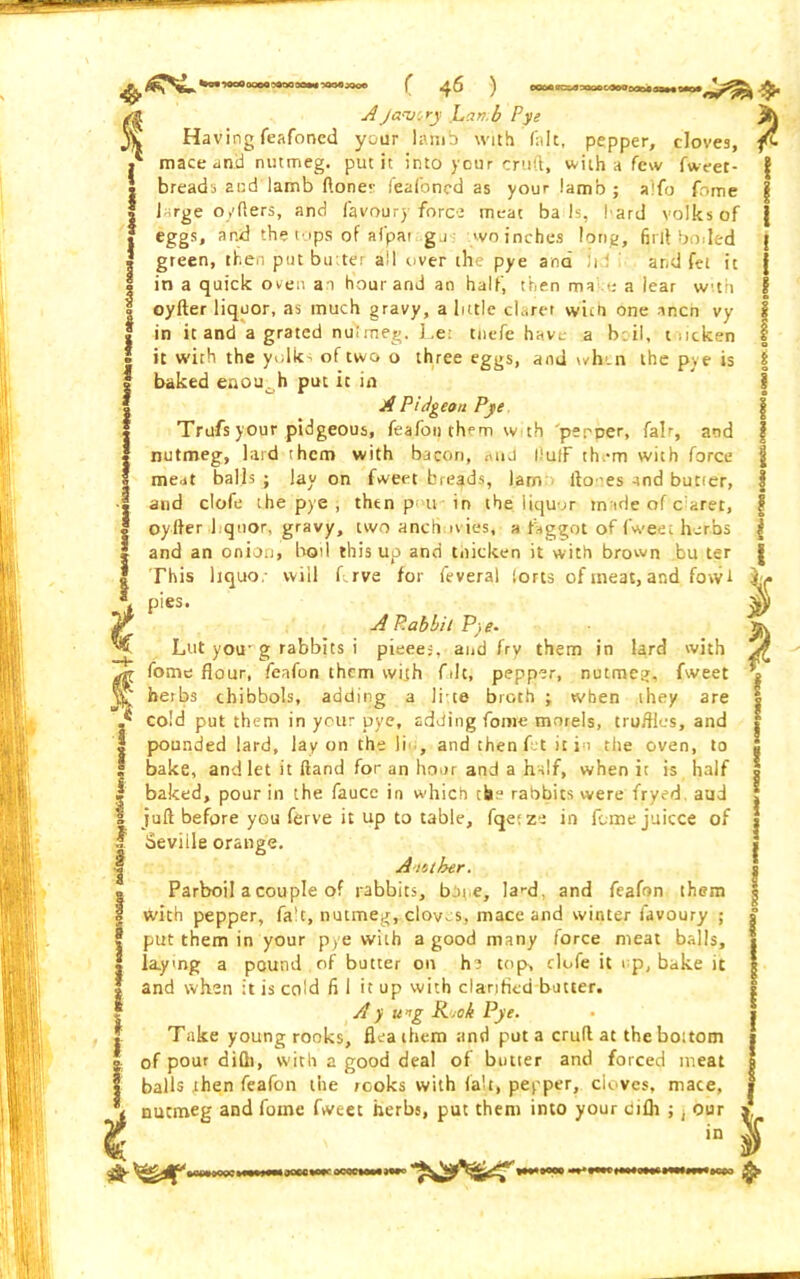 AJavory ]L,cin.b Pye Having feafoned your lamb with fait, pepper, cloves, mace anil nutmeg, put it into your cruft, with a few fweet- breads and lamb ftoner feafoned as your lamb; alfo fnme large o/fters, and favour}' force meat ba Is, l ard volks of eggs, and the tops of afpat ga wo inches long, 6rlt boded green, then put butter ail over the pye and !i and fet it in a quick oven an hour and an half, then ma t: a lear with oyfter liquor, as much gravy, a little claret wun one alien vy in it and a grated nutmeg. Le: tnefe have a b.il, t ocken it with the yolk- of two o three eggs, and when the pye is baked enou0h put it in A P 'nigeon Pye Trufs your pidgeous, feafon them wth peeper, fair, and nutmeg, lard them with bacon, mid IluiF th.-m with force meat balls ; lay on fweet breads, larn fto'es and butier, and clofe the pye , then p u in the liquor made of barer, oyfter I quor, gravy, two aneb n ies, a faggot of fweet herbs and an onion, bod this up and thicken it with brown bu ter This liquor will frve for feveral (orts of meat, and fowl pies. A P.abbit Pye- Lut you- g rabbits i pieces, and fry them in lard with fome flour, feafon them with file, pepper, nutmeg, fweet hetbs chibbols, adding a litre broth ; when they are cold put them in your pye, adding fome morels, truffles, and pounded lard, lay on the li , and then f t it in the oven, to bake, and let it Hand for an hour and a half, when it is half baked, pour in the fauce in which the rabbits were fryed aud juft before you ferve it up to table, fqetze in feme juicce of Seville orange. A tether. Parboil a couple of rabbits, bot e, la'-d. and feafon them with pepper, fa't, nutmeg, cloves, mace and winter iavoury ; put them in your pye with a good many force meat balls, la.yng a pound of butter on h? top, clofe it np, bake it and when it is cold fi I it up with clarified butter. Ay ung R.oh Pye. Take young rooks, flea them and put a cruft at the boitom of pour difli, with a good deal of butter and forced meat balls then feafon the rooks with fait, pepper, cloves, mace, nutmeg and fotne fweet herbs, put them into your cifh ; ^ our s in v oeoctti