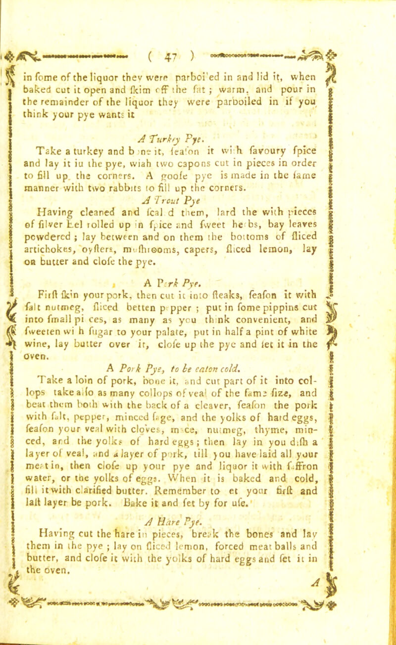 ^ in feme of the liquor t’nev were pnrboi'ed in and lid it, when ^ * baked cut it open and (kim off the fat ; warm, and pour in g ■ the remainder of the liquor they were parboiled in if you g think your pye wants it A Turkey Pye. Take a turkey and b .ne it, feafon it wi h favoury fpice and lay it iu the pye, wiah two capons cut in pieces in order to fill up the corners. A goofe pye is made in the fame manner with two rabbits 10 fill up the corners. A Trout Pye Having cleaned and (cal d them, lard the with pieces of filver tel rolled up in fpice and fweet he bs, bay leaves powdered ; lay between and on them the bottoms of diced artichokes, oyfters, mufhiooms, capers, diced lemon, lay or butter and clofe the pye. A P:rk Pye. Fir ft ikin your pork, then cut it into deaks, feafon it with fait nutmeg, diced betten p pper ; put in fome pippins cut into fmall pi ces, as many as you think convenient, and fweeten wi h fugar to your palate, put in half a pint of white wine, lay butter over it, clofe up the pye and let it in the oven. A Pork Pye, to be caton cold. Take a loin of pork, bone it, and cut part of it into col- lops take ado as many collops of vea! of the fame fize, and beat them both with the back of a cleaver, feafon the pork with fait, pepper, minced fige, and the yolks of hard eggs, feafon your veal with cloves, m ce, nutmeg, thyme, min- ced, artl the yolks of hard eggs; then lay in you d:fb a layer of veai, and a layer of pork, till you have laid all your mertin, then clofe up your pye and liquor it with f-ffron water, or the yolks of eggs. When it is baked and cold, fill it with clarified butter. Remember to et your firft and lalt layer be pork. Bake it and fet by for ule. A Hare Pye. Having cut the hare in pieces, bret'k the bones and lav them in ihe pye ; lay on diced lemon, forced meatballs and butter, and clofe it with the yolks of hard eggs and fet it in the oven. A 1 i * *0*0 :rir-. (*•*«!> » OC9CDOOO \