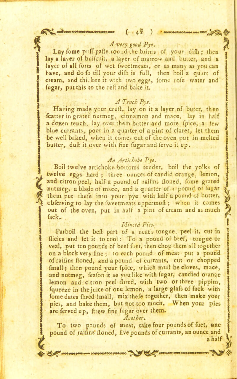 ) t A very good Pye. Lay fome pi fFpafte round the brirns of your difh ; then lay a layer of buifcuit, a layer of marrow and butter, and a layer of all forts of wet fweetmeacs, or as many as you can have, and do fo till your difh is full, then boil a quart of cream, and thiJcen it with two eggs, fome rofe water and fugar, put this to the reft and bake it. A Tench Pye. Having made your cruft, lay on it a layer of buter, then fcatter in grated nutmeg, cinnamon and mace, lay in half a dozen tench, lay over them butter and more fpice, a few- blue currants, pour in a quarter of a pint of claret, let them be well baked, when it comes out of the oven put in melted butter, dull it over with fine fugar and fervc it up. An Artichoke Pye. Boil twelve artichoke bottoms tender, boil the yo’ks of twelve eggs hard; three ounces of candid orange. lemon, and citron peel, half a pound of raifins ftoned, fome grated nutmeg, a blade of mace, and a quarter of a pound of fugar y them put thefe in'o your pye with half a pound of butter, obferving to lay the fweetmeats uppermoft ; when it comes ™ out of the oven, put in half a pint of cream and as much fack, . Minced Pies. Parboil the bell part of a neats tongue, peel it, cut in flicies and let it to cool : To a pound of beef, tongue or veal, put too pounds of beef Let, then chop them ail together on a block very fine ; to each pound of meat put a pound of raifins ftoned, and a pound of currants, cut or chopped fmall; then pound your fpice, which mull be cloves, mace, and nutmeg, feafon it as you like with fugar, candied orange lemon and citron peel fhred, with two or three pippins, fqueeze in the juice of one lemon, a large glafs of fack with fome dates fhred (mall, mix thefe toge-ther, then make your pies, and bake them, but not too much. When your pies are ferved up, ftrew fine fugar over them. Another. To two pounds of meat, take four pounds of fuet, ene pound of raifins ftoned, fivepounds of currants, an ounce and a half