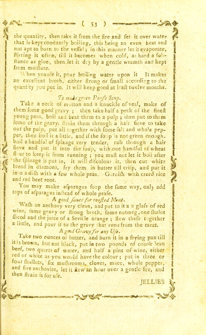 f * % the quantity, then take it from the fire and fet it over water that is-keptconstantly boiling, this being an even heat and not apt to burn to the veil'd; in this manner let it evaporate, ftirring it often, till it becomes when cold, as hard a fuh- ftance as glue, then let it dry by a gentle wramth and kept from moillure. W hen youufe it, pour boiling water upon it It makes an excellent broth, either flrong or fmall according to the quantity you put in. It will keep good at leall twelve months. 7*e male green Venfe Soup. Take a neck of mutton and a knuckle of veal, make of them feme good gravy ; then take half a peck of the fined young peas, boil and beat them to a pulp ; then put to them home of the gravy, drain them through a hair fieve to take out the pulp, put all together with fomefalt and whole pep- per, then bo I it a little, and if the foup is not green enough, i boil a handful of fpinage very tender, rub through a hair ir fieve and put it into the foup, with one handful of wheat A ur to keep it from running ; you mud not let it boii after yg the fpinage is put in, it will difcolour it, then cut white A bread in diamons, fry them in butter till crifp, and put it in o adilh with a few whole peas. Gunulh with creed rice and red beet root. You may make afparagus foup the fame way, only add tops of alparagus indead of whole peafe. A good fauce for roa/ied Altai. afh an anchovy very clean, and put to it a a glafs of red wine, fome gravy or drong bioth, fome nutmeg,one fhalot fliced and the juice of a Seville orange; flew thefe together a little, and pour it to the gravy that runs from the meat. A good Grainy for any Ufe. Take two ounces of butter, and burn it in a frying pan till ttis brown, but not black, put in two pounds of coarle lean beef, two quarts of water, and half a pint of wine, either red or white as you would have the colour ; putin three or four fhallots, fix mufiirooms, cloves, mace, whole pepper, and five anchovies, let it £ew an hour over a gentle fire, and then drain it for ufe. JELLIES i i * ,iOMDW)M0v«oi>mio0:«
