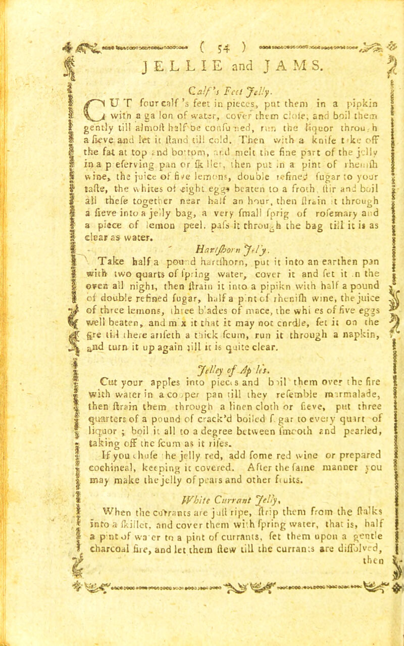 J E L L I E and j A M S. ? Calf's Feet Jelly- CUT four calf’s feet in pieces, pat them in a pipkin with a ga Ion of water, cover them dole, and boil them gently till almoft half De confu ned, run the liquor throuh a-fieve and let it Hand til! cold. Then with a knife tke off the fa-t at top and bo'tpm, and melt the fine part of the jelly in a p eferving pan or & lie?, then put .n a pint of rheiuth wine, the juice of five lemons, double refined fugar ;o your talle, the whites of -eight egg* beaten to a froth itir and boil all thefe together near half an hour, then drain t through a fieve into a jelly bag, a very fmali fprig of rofemary and a piece of lemon peel, pafs it through the bag till it is as clear as water. Havtjborn jf/'y. Take half a pound harcihorn, put it into an earthen pan with two quarts of Ip ring water, cover it and fet it n the oven all night, then lira in it into a pi pi k n with half a pound of double refined fugar, half a pint of rncnilh wine, the juice of three lemons, ihree b’ades of mace, the whi es of five eggs well beaten, and m x it that it may noc cnrdle, let it on the gre tid there anfeth a tuitk feum, run it through a napkin, and turn it up again till it is quite clear. I I \ m. I i Je lley of let. Cut your apples into piecisand biil them over the fire with water in a co pper pan till they refembie roirmalade, then ftrain them through a linen cloth or fieve, put three quarters of a pound of crack’d boiled f gar to every quirt of liquor ; boil it all to a degree between fmcoth and pearled, taking off the icum as it riles. If you chufe he jelly red, add fome red wine or prepared cochineal, keeping it covered. After the fame manner you may make the jelly of pears and other fiuits. White Currant Jelly* When the entrants are jull ripe, (lr:p them from the fialks into a fkillct, and cover them with fpring water, that is, half a p titof wa er to a pint of currants, fet them upon a gentle charcoal fiie, and let them Hew till the currants are diilblvrd, then 4-^ cac«:ooc. OOCO v»3 #090 >>o*o