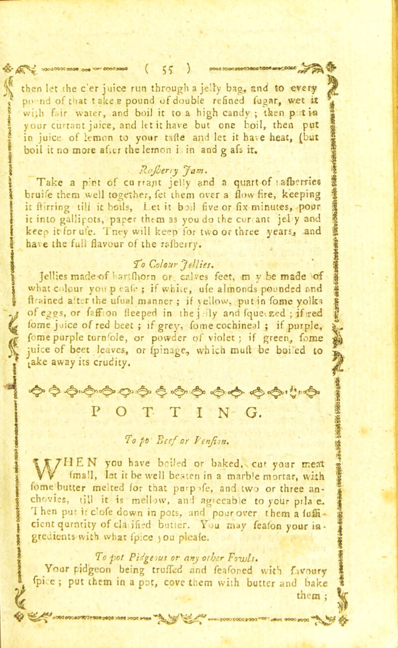oor-aoosc ooo« oo# orjo'riooo I ( 5? ) «:o»i»oeo>*ooeeo*«»«*:cotrf then let the e'er juice run through a jelly bag., and to every po nd of that takes pound of double refined fugar, wet it wi>h fi.ir vv3ter, and boil it to a high candy ; then put i-u your currant juice, and let it have but one boil, then put in juice of lemon to your talle and let it ha>e heat, (but boil it no more afar the lemon i in and g afs it. ReJLeny Jam. Take a p'nt of cn rrapt jelly and a quart of talberries bruife them well together, fet them over a flow fire, keeping it ftirring till it boils, l et it bod five or fix minutes, pour it into gallipots, paper them as you do the cur ant jel y and keep it for ul’c. Tney will keep for two or three years., and have the full flavour of the rafbeiry. To Colour Jellies. Jellies madexaf ’ anfliorn or calves feet, tn y be made of what colour you p vale ; if white, ufe almonds pounded and drained alter the ufual manner; if yellow, putin fomc yolks of eggs, or faff on fleeped in the j-fly and fquetzed ; ifired fome juice of red beet ; if grey, fome cochineal ; if purple, str fome purple turnfole, or powder of violet ; if green., fome V juice of beet leaves, or fpinage, which mull be boiled to * o Ir i i take away its crudity. potting. To po Beef or Fenjim. WHEN you have boiled or baked, cut your meat (mall, 1st it be well beaten in a marb'e mortar, with fome butter melted for that parpofe, and two or three an- chovies, till it is mellow, and agreeable to your ptla e, 'I hen pur it clofe down in pots, and pour over themafufH- cicnt qurntity of cla ified butler. You may feafoti your ia • gredients with what fp:ce jou plcafc. To pot PiSgeius or any other Fowls. Your pidgeon being trufled and feafoned with f.ivrvury fpi e ; put them in a pot, cove them with butter and bake them : •w-MWieooctow*'^ pooerrse