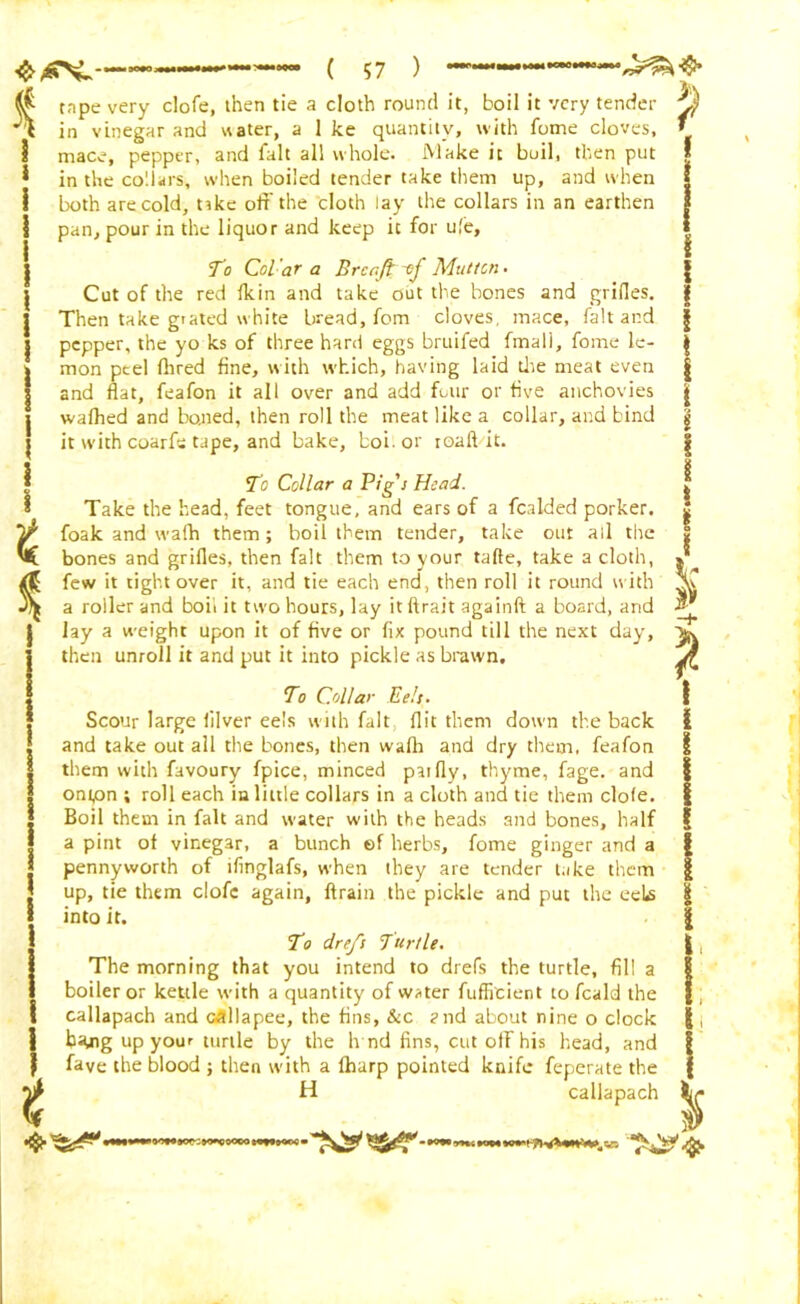 h ^ tape very clofe, then tie a cloth round it, boil it very tender K) \ in vinegar and water, a 1 ke quantity, with fome cloves, ' 1 mace, pepper, and fait all whole. Make it boil, then put I * in the collars, when boiled tender take them up, and when | i both are cold, tike off the cloth lay the collars in an earthen j 1 pan, pour in the liquor and keep it for ufe, { i | To CoVaT a Brca/f of Mutton. Cut of the red Ik in and take out the bones and grides. | Then take giated white bread, fom cloves, mace, fait and | pepper, the yo ks of three hard eggs bruifed fmall, fome le- g mon peel Hired fine, with which, having laid die meat even | and flat, feafon it all over and add four or five anchovies j| walhed and bo.ned, then roll the meat like a collar, and bind g it with coarfe tape, and bake, boil or roaft it. t To Collar a Pig's Head. Take the head, feet tongue, and ears of a fealded porker, foak and wafh them; boil them tender, take out all the bones and grilles, then fait them to your tafte, take a cloth, few it tight over it, and tie each end, then roll it round with a roller and boil it two hours, lay it ftrait againft a board, and lay a weight upon it of five or fix pound till the next day, then unroll it and put it into pickle as brawn. To Collar Eels. Scour large filver eels with fait flit them down the back and take out all the bones, then wafli and dry them, feafon them with favoury fpice, minced paifly, thyme, fage. and ontpn ; roll each in little collars in a cloth and tie them dole. Boil them in fait and water with the heads and bones, half a pint of vinegar, a bunch ef herbs, fome ginger and a pennyworth of ifinglafs, when they are tender take them up, tie them clofe again, ftrain the pickle and put the eete into it. To drefs Turtle. The morning that you intend to drefs the turtle, fill a boiler or kettle with a quantity of water fufficient to feald the callapach and oallapee, the fins, &c and about nine o dock tiJUig up your turtle by the h nd fins, cut off his head, and fave the blood ; then with a fharp pointed knife feperate the H callapach