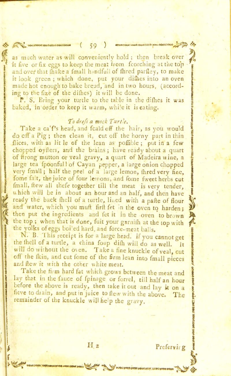 as much water as will conveniently hold ; then break over it five orfix eggs to keep the meat from fcorching at the top andovef that lhakea fmall hmdfuilof fhred pardey, to make it look green ; which done, put your diflits into an oven made hot enough to bake bread, and in two hours, (accord- ing to the flze of the dilhes) it will be done, P. S, Bring your turtle to the table in the diflies it was baked, in order to keep it warm, while it is eating. To dreft a mock Turtle, Take a ca’f’s head, and fcald off the hair, as you would do cff a Pig ; then clean it, cut off the horny part in thin flices, with as lit le of the lean as poffible ; put in a few chopped oyflers, and the brains ; have ready about a quart of ftrong mutton or veal gravy, a quart of Madeira wine, a large tea fpoonful 1 of Cayan pepper, a large onion chopped very fmall; half the peel of a large lemon, fhred very fine, fome fait, the juice of four lemons, and fome fweet herbs cut fmall, few all thefe together till the meat is very tender, which will be in about an hour and an half, and then have ready the back fhell of a turtle, lined with a pafte of flour and water, which you muff firft fet in the oven to harden; then put the ingredients and fet it in the oven to brown the top ; when that is done, fuit your garnilh at the top with the yolks of eggs boi'ed hard, and force-meat balls. N. B This receipt is for a large head, if you cannot get the fhell of a turtle, a china foup difh will do as well. Jt will do without the oven. T ake a fine knuckle of veal, cut off the /kin, and cut fome of the firm lean into fmall pieces and flew it with the other white meat. Take the firm hard fat which grows between the meat and lay th2t in the fauce of fpinage or forrel, till half an hour before the above is ready, then take it out and lay it on a fieve to diain, and put in juice to flew with the above. The remainder of the knuckle will help the gravy. * f H Prefervii g ! I