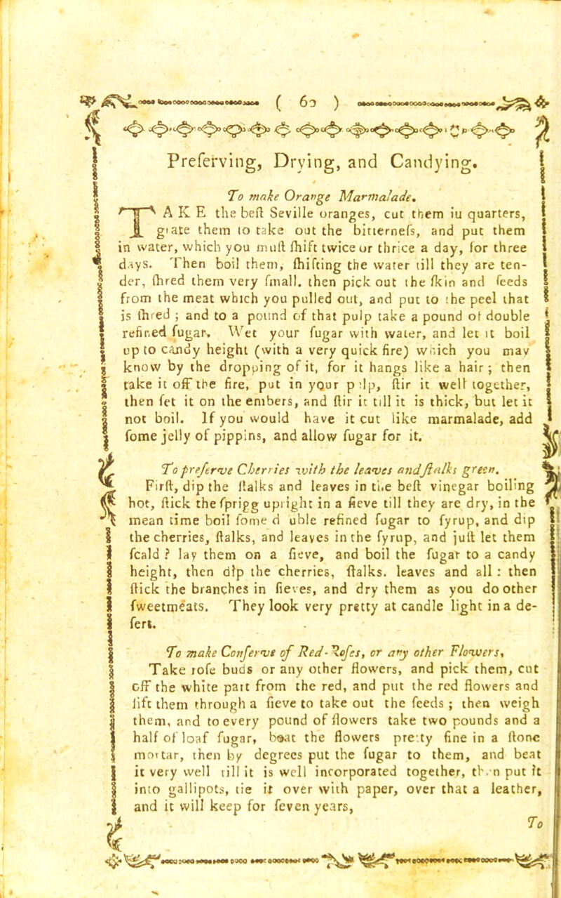 Preferving, Drying, and Candying. | I To make Orange Marmalade. TAKE the befl Seville oranges, cut them iu quarters, giate them 10 take out the bitternefs, and put them I in water, which you niuft fhift twice or thrice a day, for three » days. Then boil them, (hiking the water till they are ten- j der, fhred them very fmall. then pick out the fkin and feeds | from the meat which you pulled out, and put to the peel that * is fhred ; and to a pound of that pulp take a pound of double | refined fugar> Wet your fugar with water, and let it boil | up to candy height (with a very quick fire) which you may | know by the dropping of it, for it hangs like a hair; then j take it off the fire, put in your ptlp, flir it well together, j then fet it on the embers, and flir it till it is thick, but let it 1 not boil. If you would have it cut like marmalade, add ' fome jelly of pippins, and allow fugar for it. V To preferve Cherries with the leaves andfin Iks green. % , Firft, dip the (talks and leaves in the belt vinegar boiling i • hot, flick thefprigg upright in a fieve till they are dry, in the f E mean time boil fome d uble refined fugar to fyrup, and dtp the cherries, ftalks, and leaves in the fyrup, and juft let them fcald ? lay them on a fieve, and boil the fugar to a candy height, then alp the cherries, ftalks. leaves and all: then flick the branches in fieves, and dry them as you do other fweetme'ats. They look very pretty at candle light in a de- fer!. To make Confenve of Red - %ofes, or any other Flowers, Take rofe buds or any other Howers, and pick them, cut j off the white pait from the red, and put the red flowers and j lift them through a fieve to take out the feeds; then weigh them, and to every pound of flowers take two pounds and a half of loaf fugar, beat the flowers pretty fine in a ftone i mortar, then by degrees put the fugar to them, and beat [ it very well till it is well incorporated together, then put ?t ^ into gallipots, tie it over with paper, over that a leather, j and it will keep for feven years, A To % o< eooooe*** t^HOOCOWHHWCt—OOOOOl— •