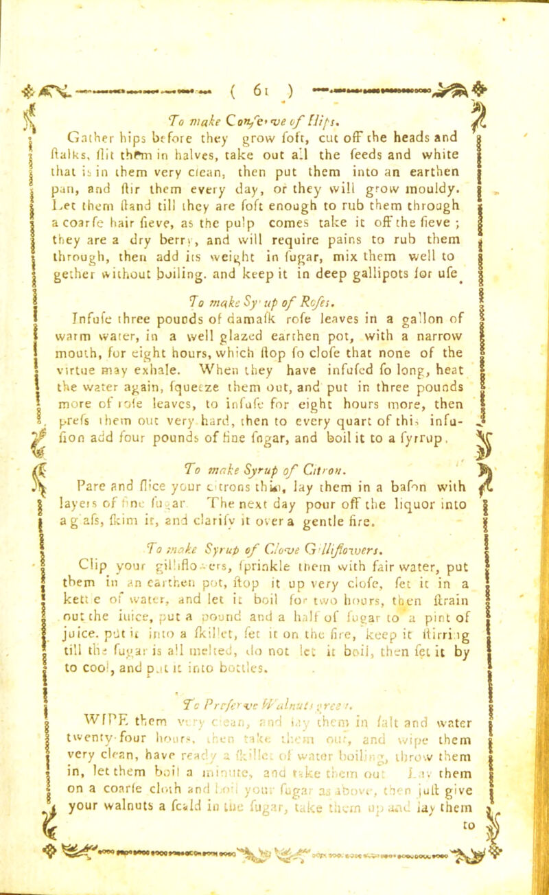 | 0 1 ) Gather hips be fore they grow foft, cut off the heads and ftalks, (lit thPm in halves, take out all the feeds and white that is in them very clean, then put them into an earthen pan, and ftir them every day, or they will grow mouldy. Let them (land till they are foft enough to rub them through acoarfe hair fieve, as the pulp comes take it offthefieve ; they are a dry berry, and will require pains to rub them through, then add its weight in fugar, mix them well to gether without boiling, and keep it in deep gallipots lor ufe. To make Sy up of Rcfes. Infufe three pounds of damaik rofe leaves in a gallon of warm water, in a well glazed earthen pot, with a narrow mouth, for eight hours, which Hop fo clofe that none of the virtue may exhale. When they have infufed fo long, heat 1 the water again, fquetze them out, and put in three pounds | more of role leaves, to infufe for eight hours more, then s. prefs them out very hard, then to every quart of this infu- ^ lion add lour pounds of tine fngar, and boil it to a fyrrup, To make Syrup of Citron. Pare and flice your citrons thki, lay them in a bafon with layeis of fine fugar The next day pour off the liquor into a g afs, Ikim it, and clarify it over a gentle fire. To moke Syrup of Clowe Gflifoxvers. Clip your gilliflo ers, (prinkle tnein with fair water, put them in an earthen pot, ftop it up very ciofe, fet it in a kett e ot water, and let it boil for two hours, then lirain out the iuice, put a oound and a half of iugar to a pint of juice, pht it into a fkillet, fet it on the fire, keep it itirri ig till tlii fugar is all melted, do not let it boii, then fet it by to coo‘, and pat it into bottles. WfPE them twenty-four hours. 8 To Preferwc Walnuts ^ree /. very c;ean, and i,:y them in /alt and water out, and wipe them very clean, have ready a (kdlc. of water boiling, throw them in, let them boil a minute, and r-.ketiemou J i. them on a coarfe cloth and t o- you fug:; a., abovt . then jut! give your walnuts a fcald in me fugar, take them up and iay them to