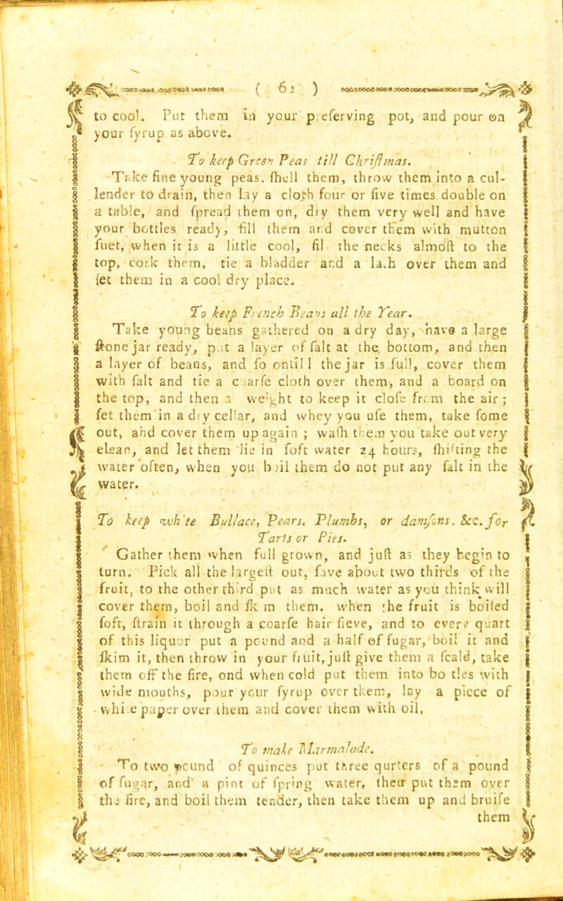 ^ to cool. Put them in ycur p.eferving pot, and pour on o* your fyrup as above. -f To keep Green Peas till Gh'ifhnas. | Take fine young peas, fhell them, throw them into a cul- | lender to drain, then lay a c!o.th four or five times double on | a table, and fpread them on, dry them very well and have | your bottles read), fill them ar.d cover them with mutton fuet, when it is a little cool, ft! the necks ahnoft to the top, cork them, tie a bladder and a la.h over them and let them in a cool dry place. To keep French Beans all the Tear. Take young beans gathered on a dry day, have a large ftonejar ready, p.it a layer of fait at the bottom, and then a layer of beans, and fo ontil 1 the jar is full, cover them with fait and tie a c ;arfe doth over them, and a board on the top, and then a weight to keep it clofe fr. m the air; fet them in a diy cellar, and whey you ule them, take fome out, and cover them up again ; vvafir them you take out very elean, and let them lie in foft water 24 hours, finding the water often, when you boil them do not put any fait in the water, \* To keep twh'te Bullace, Pears. Plumbs, or dam/ons. Scc.for Tarts or Pies. Gather them when full grown, and jufl as they begin to turn. Pick all thehrgeft out, fave about two thirds of the fruit, to the otherthlrd put as much water as you think will cover them, boil and fie m them, when the fruit is boiled foft, ftrain it through a coarfe hair fieve, and to ever/ quart [ of this liquor put a pound and a half of fugar, boil it and | Ikim it, then throw in your fruit, juit give them a feald, take them off the fire, ond when cold put them into bo ties with wide mouths, pour your fyrup over them, lay a piece of whi e paper over them and cover them with oil, t To male Marmalade. To two *cund of quinces put three qurters of a pound ij of fugar, and' a pint of fpring water, their put them over the lire, and boil them tender, then take them up and bruife them i i % ■ooveoooo ooq xm