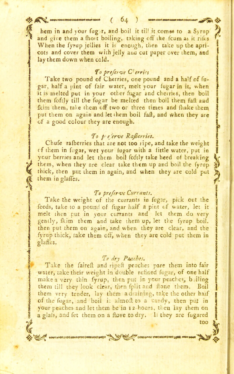 * t % I I i i 4 . >; a ayrop £ hem in and your fug r, and boil it til! it comes to and give them afhott boiling, taking off ihe fcum as it rifts When the fyrup jellies it is enough, then take up the apri- cots and cover them with jelly ana cut paper over them, and lay them down when cold. To prefeerve C-errlrs Take two pound of Cherries, one pound and a half of fu- gar, half a pint of fair water, melt your fugar in it, when it is melted put in your other fugar and cherries, then boil them fofily till the fugar be melted then boil them faff and fkim them, take them off two or three times and (hake them put them on again and let them boil fail, and when they are of a good colour they are enough. To p' e 'erve Rajberries. Chufe rafberries that are not too tipe, and take the weight rf them in fugar, wet your fugar with a little water, put in your berries and let them boil foftly take heed of breaking them, when they are dear take them up and boil the fyrup thick, then put them in again, and when they are cold put them in glaffes. To prefervc Currants. Take the weight of the currants in fugar, pick out the feeds, take to a pound of fugar half a pint of water, let it melt then put in your currants and let them do very gently, fkim them and take them up, let the fyrup boil, then put them on again, and when they are clear, and the fyrup thick, take them off, when they are cold put them in glaffes. To dry Peaches. Take the faireft and ripeft peaches pare them into fair water, take their weight in double refined fugar, of one half make a very thin fyrup, then put in your peaches, bailing them till they look clear, then fpiit and flane them. Boil them very tender, lay them a draining, take the other half of the fugar, and boil i; almoft to a candy, then put in your peaches and let them be in 12 hours, then lay them on a glals, and fet them on a itove to dry. li they are fugared too 7 7 90& ccoo woyow 09000-wrwoMMftovcQjt* xiinm $