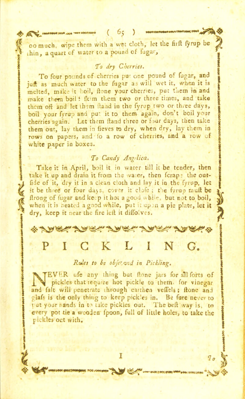 * * oomuch, wipe them with a we: cloth, let the firft fyrup be ihin, a quart of water to a pound of fugar. To dry Cherries. To four pounds of cherries pu' one pound of fugar, and juft as much water to the fugar as will wet it, when it is melted, make :t hoi I, (tone your cherfies, put them in and make them boil 5 fo'm them two or three times, and take them oft and let them (land in the fyrup two or three days, boil your fyrup and pu: it to them again, don’t boil your cherries again. Let them ftand three or four days, then take them out, lay them in fieves to dry, when dry, lay them in rows on papers, and fo a row of cherries, and a row of white paper in boxes. To Candy Angelica, I Take it in April, boil it in water till it be tender, then J take it up and drain it from the water, then ferap; the out- | jl fide of it, dry it in a clean cloth and lay it in the fyrup, let | it be three or four days, cover it clofe ; the fyrup mull be a ftrong of fugar andke.p it hot a good while, but not to boil, oa when it is a e a ted a good while, put it up n a pie plate, let it ^ dry, keep it near the fire left it diflolves. \ PICKLING. Rules to be objected in Pickling. NEVKR ufe any thing but ftone jars for all forts of pickles that require hot pickle to them, for vinegar and fait will penetrate through earthen veflels; ftone and glafs is the only thing to keep pickles in. Be fure never to rut your rands in to take pickles out. The belt way is, to every pot tie a wooden fpoon, full of little holes, to take the pickles out with. I t <lo mnwn