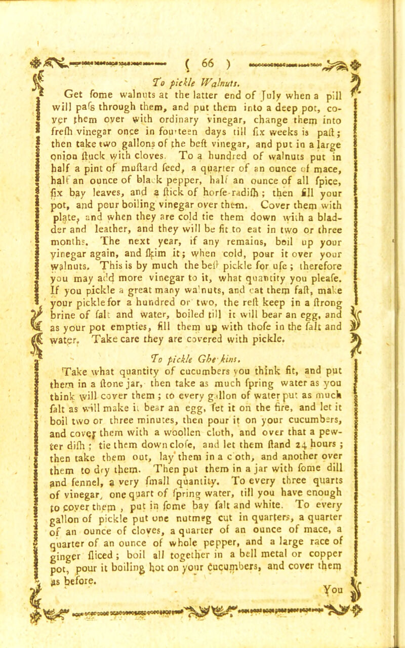 % 1 ^^■ywiwiwanmw ( 66 ) ’ To pickle Walnuts. Get fome walnuts at the latter end of July when a pill will pafe through them, and put them into a deep pot, co- yqr them over with ordinary vinegar, change them into frefh vinegar once in fou-teen days till fix weeks is part; then take two gallons of the belt vinegar, and put in a large qnion ftuck \yith cloves. To a hundred of walnuts put in half a pint of muftard feed, a quarter of an ounce of mace, half an ounce of black pepper, half an ounce of all fpice, fix bay leaves, and a flick of horfe radifh ; then fill your pot, and pour boiling vinegar over them. Cover them with pl^te^ and when they are cold tic them down with a blad- der and leather, and they will be fit to eat in two or three months. The next year, if any remains, boil up your yinegar again, and flfim it; when cold, pour it over your walnuts. This is by much thebeff pickle for ufe ; therefore you may add rnore vinegar to it, what quantity you pleafe. If you pickle a great many wa’nuts, and cat them faft, make your pickle for a hundred or two, the reft keep in a ftrong brine of fait and water, boiled till it will bear an egg, and as your pot empties, fill them up with thofe in the fait and water. Take care they are covered with pickle. To pickle Gbe kins. Take what quantity of cucumbers you think fit, and put them in a flone jar, then take as much fpring water as you think will cover them ; to every gallon of water put as much fait as will make it bear an egg, fet it on the fire, and let it boil two or three minutes, then pour it on your cucumbers, and covej- them with a woollen cloth, and over that a pew- ter difh ; tie them downclofe, and let them ftand 24. hours ; then take them out, lay'them in a c oth, and another over them to dry them. Then put them in a jar with fome dill 3nd fennel, a very fmall quantity. To every three quarts of vinegar, one quart of fpring water, till you have enough to payer them , put in fome bay fait and white. To every gallon of pickle put one nutmeg cut in quarters, a quarter of an ounce of cloves, a quarter of an ounce of mace, a quarter of an ounce of whole pepper, and a large race of ginger fliced ; boil all together in a bell metal or copper pot, pour it boiling hot on your Cucumbers, and cover them iss before. You ^ *