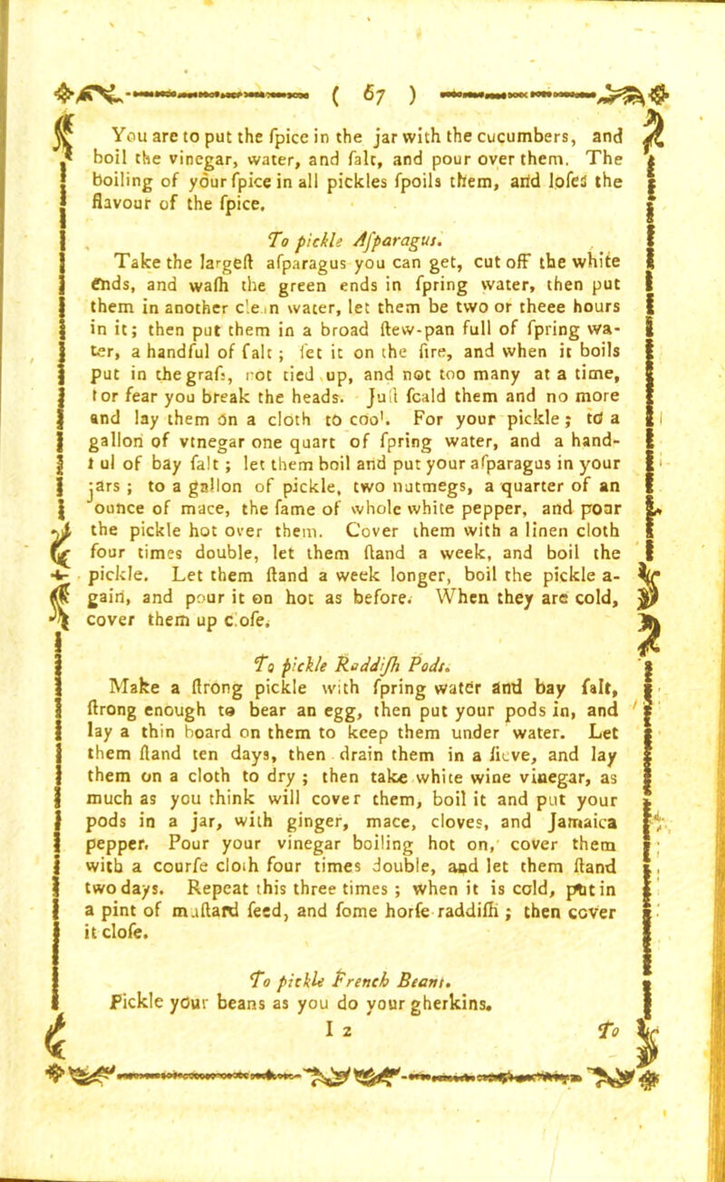 i * You are to put the fpice in the jar with the cucumbers, and boil the vinegar, water, and fait, and pour oyer them. The boiling of your fpice in all pickles fpoils them, arid lofed the flavour of the fpice. To pickle Aj'paragut. Take the largeft afparagus you can get, cut off the white ends, and walh the green ends in fpring water, then put them in another c'.e n water, let them be two or theee hours in it; then put them in a broad ftew-pan full of fpring wa- ter, a handful of fait; fet it on the fire, and when it boils put in the graft, rot tied up, and not too many at a time, tor fear you break the heads. Jull fcald them and no more and lay them t5n a doth to coo1. For your pickle; tcJ a gallon of vinegar one quart of fpring water, and a hand- t ul of bay fait; let them boil and put your afparagus in your jars; to a gallon of pickle, two nutmegs, a quarter of an ounce of mace, the fame of whole white pepper, and poar the pickle hot over them. Cover them with a linen doth four times double, let them (land a week, and boil the pickle. Let them Hand a week longer, boil the pickle a- gairi, and pour it on hot as before.- When they are cold, cover them up cofe. To pickle Reddijh Podt. Make a ftrong pickle with fpring water and bay fait, ftrong enough to bear an egg, then put your pods in, and lay a thin board on them to keep them under water. Let them Hand ten days, then drain them in a lieve, and lay them on a doth to dry ; then take white wine vinegar, as much as you think will cover them, boil it and put your pods in a jar, with ginger, mace, doves, and Jamaica pepper. Pour your vinegar boiling hot on, cover them with a courfe cloth four times double, and let them Hand two days. Repeat this three times ; when it is cold, pfctin a pint of m.tftaid feed, and fome horfe raddifh ; then cover it clofe. To pickle French Beam. Pickle yOur beans as you do yourgherk pickle trench Hearn. as you do your gherkins. I 2 ?