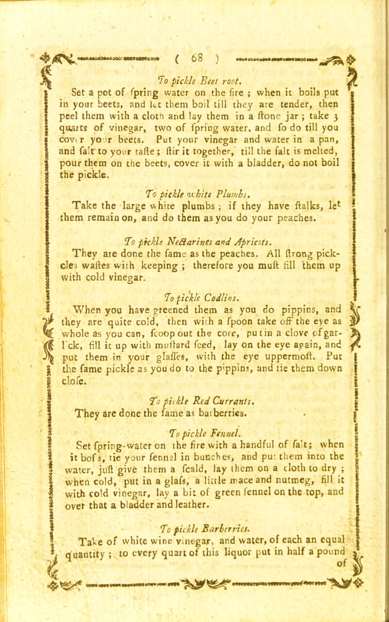 % i i 1 Set a pot of fpring water on the fire ; when it boils put in your beets, and kc them boil till they are tender, then peel them with a cloth and lay them in a ftone jar; take 3 quarts of vinegar, two of lpring water, and fo do till you covi r yo ir beets. Put your vinegar and water in a pan, and fait'to your tafte; ftir it together, till the fait is melted, pour them on the beets, cover it with a bladder, do not boil the pickle. To pickle whits Plumbs. Take the large whire plumbs ; if they have ftalks, let them remain on, and do them as you do your peaches. To pickle Nediarints and Apricots. They are done the fame as the peaches. All ftrong pick- des waftes with keeping ; therefore you muft fill them up with cold vinegar. To pickle Codiins. When you have greened them as you do pippins, and 1 they are quite cold, then with a fpoon take off the eye as ; whole as you can, fcoop out the core, putin a clove of gar- , I ck, fill it up with milliard feed, lay on the eye again, and ■ put them in your gla/Tes, with the eye uppermoft. Put the fame pickle as you do to the pippins, and tie them down elofe. T>: piikle Red Currants. They are done the fame as barberries. To pickle Fennel. Set fpring-water on the fire with a handful of fait; when itbofs, tie your fennel in bunches, and put them into the water, juft give them a feald, lay them on a doth to dry ; when cold, put in a glafs, a little mace and nutmeg, fill it with cold vinegar, lay a bit of green fennel on the top, and over that a bladder and leather. To pickle Barberries. Take of white wine vinegar, and water, of each an equal quantity ; to every quart of this liquor put in half a pound 1 of i