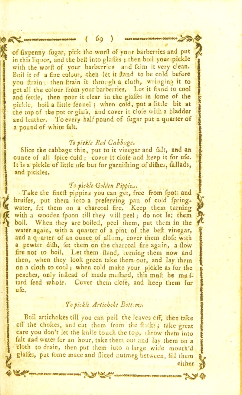 $ of fixpenny fugar, pick the word of vour barberries and put I in this liquor, and the belt into glaffes ; then boil your pickle • with the worlt of your barberries a id Ikim it very clean. Boil it of a fine colour, then let it Hand to be cold before you (train; then [train it through a cloth, wringing it to get all the colour from your barberries. Let it if a nd to cool and fettle, then pour it clear in the glaffes in fome of the pickle, boil a little fennel ; when cold, put a little bit at the top of the pot or glafs, and cover it clofe with a bladder and leather. To every half pound of fugar put a quarter of a pound of white fait. To pickle Red Cabbage, Slice the cabbage thin, put to it vinegar and fait, and an ounce of all fpice cold ; cover it clofe and keep it for ufe. It is a pickle of little ufe but for garnifhing ofdi&es, fallads, and pickles. t * To pickle Golden Pippit.i, Take the fineft pippins you can get, free from fpots and bruifes, put them into a preferving pan of cold fpring- water, fet them on a charcoal fire. Keep them turning with a wooden fpoon till they will peel; do not let them boil. When they are boiled, peel them, put them in the water again, with a quarter of a pint of the bell: vinegar, and a q arter of an ounce of allum, cover them clofe with a pewter dilh, fet them on the charcoal fire again, a flow fire not to boil. Let them Hand, turning them now and then, when they look green take them out, and lay them on a cloth to cool; when cold make your pickle as for the peaches, only inllcad of made mallard, this mult be mu f- tard feed whole. Cover them clofe, and keep them for ufe. To pickle Artichoke Bolt . mi. Beil artichokes till you can pull the leaves cfF, then take oft' the chokes, anJ cut them from the {folks; take great care you don’t let the knife touch the lop, throw them into fait and water for an hour, take them out and lay them on a cloth to drain, then put dnem iuto a large wide mouth’d glaffes, put fome mace and fliced nutmeg between, fill them either