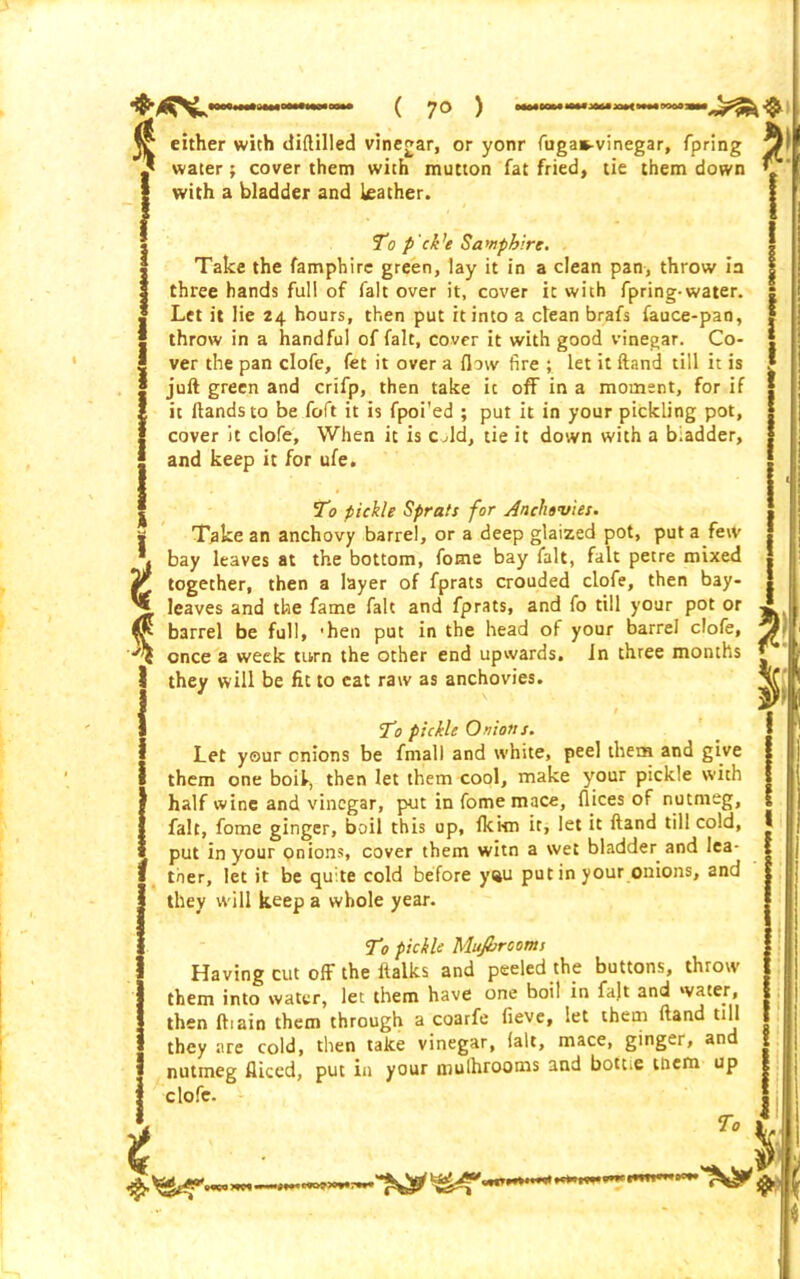 ( 7° ) t % t water; cover them with mutton fat fried, tie them down with a bladder and leather. To pickle Mujbrooms Having cut off the ftalks and peeled the buttons, throw them into water, let them have one boil in fajt and water, then ftiain them through a coarfe fieve, let them Hand till they are cold, then take vinegar, fall, mace, ginger, and nutmeg fliced, put in your mulhrooms and bott.c ttiem up clofe- To To p'ck’e Samphire. Take the famphire green, lay it in a clean pan, throw in three hands full of fait over it, cover it with fpring-water. Let it lie 24 hours, then put it into a clean brafs fauce-pan, throw in a handful of fait, cover it with good vinegar. Co- ver the pan clofe, fet it over a flow fire ; let it Hand till it is juft green and crifp, then take it off in a moment, for if it Hands to be foft it is fpoi'ed ; put it in your pickling pot, cover it clofe. When it is cold, tie it down with a biadder, and keep it for ufe. To pickle Sprats for Anchovies. Take an anchovy barrel, or a deep glaized pot, put a few bay leaves at the bottom, fome bay fait, fait petre mixed together, then a layer of fprats crouded clofe, then bay- leaves and the fame fait and fprats, and fo till your pot or barrel be full, 'hen put in the head of your barrel clofe, once a week turn the other end upwards. In three months they will be fit to cat raw as anchovies. s ' T1 pickle Onions. Let your onions be frnall and white, peel them and give them one boil, then let them cool, make your pickle with half wine and vinegar, put in fome mace, flices of nutmeg, fait, fome ginger, boil this up, fki-m it, let it ftand till cold, put in your onions, cover them witn a svet bladder and lea- ther, let it be quite cold before yau putin your onions, and they will keep a whole year. r