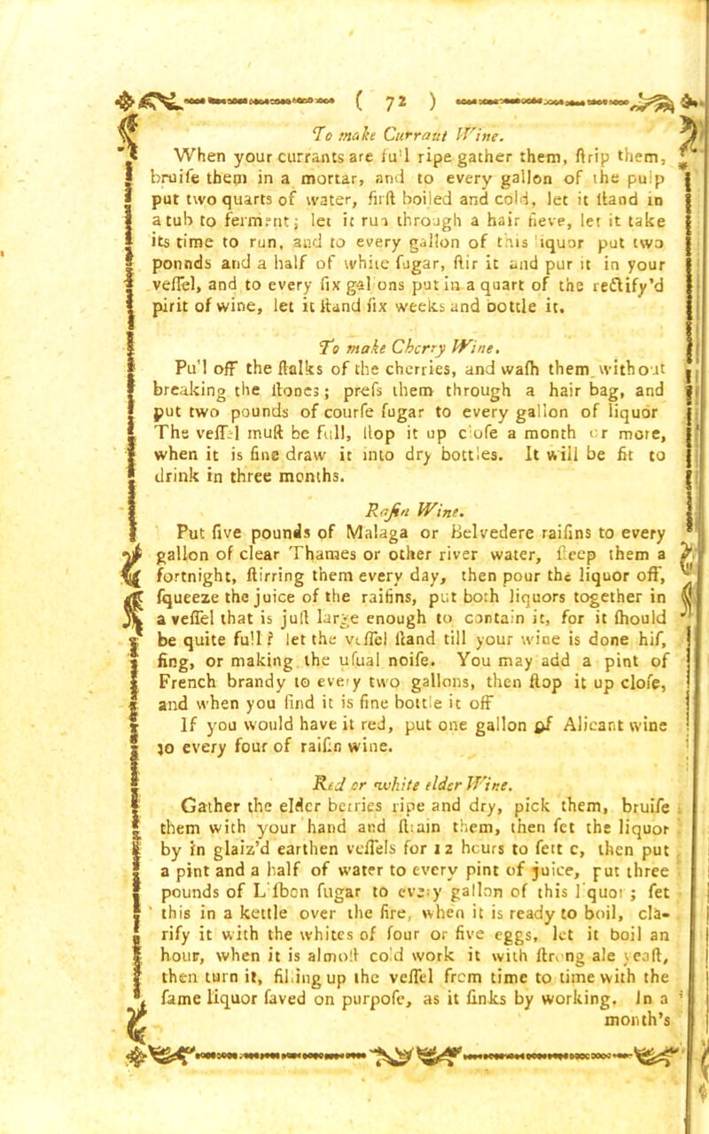 “To make Currant Wine. When your currants are i u: 1 ripe gather them, ft rip them, I bruife them in a mortar, and to every gallon of the pulp | put two quarts of water, hid boiied and cold, let it ltand in I a tub to fernirnt; let it rui through a hair fieve, let it take I its time to run, and to every gallon of this fiquor put two pounds and a half of white fugar, dir it and pur it in your veffel, and to every fix gal ons put in a quart of the reflify’d pirit of wine, let it Hand fix weeds and bottle it. To make Cherry Wine. Pu’l off the ftalks of the cherries, and wafh them without breaking the dones; prefs them through a hair bag, and put two pounds of courfe fugar to every gallon of liquor The velTl mud be full. Hop it up c ufe a month or more, when it is fine draw it into dry bottles. It will be lit to drink in three months. Rajin Wine. Put five pounds of Malaga or Belvedere raifins to every gallon of clear Thames or other river water, deep them a fortnight, fiirring them every day, then pour the liquor off, fqueeze the juice of the raifins, put both liquors together in a veffel that is jud large enough to contain it, for it (hould be quite full ? let the veffel Hand till your wine is done hif, fing, or making the ufual noife. You may add a pint of French brandy to eveiy two gallons, then flop it up clofe, and when you find it is fine bottle it off If you would have it red, put one gallon pf Alieant wine jo every four of railin wine. Red or <white elder Wine. Gather the elder bciries ripe and dry, pick them, bruife them with your hand and diain them, then fet the liquor by in glaiz’d earthen vefiels for 12 heurs to fett c, then put a pint and a half of water to every pint of juice, put three pounds of L lbon fugar to eveiy gallon of this I quoi ; fet this in a kettle over the fire, when it is ready to boil, cla- rify it with the whites of four or five eggs, let it boil an hour, when it is almod cold work it with ftrong ale yead, then turn it, fifing up the veffel from time to time with the fame liquor faved on purpofe, as it finJcs by working. Jn a month’s K»i6QW;winMQimiBiwi»wi