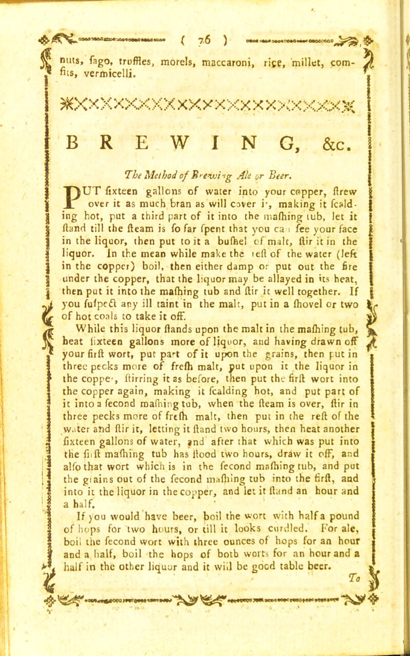 V nuts, fago, truffles, morels, maccaroni, rice, millet, com- J fits, vermicelli. , i ^XXXXXXXXXXXXXXX XXXXXXX I B R E W I N G, &c. i % 11 ii i S i t P The Method of B> e-vji‘>g Ale or Beer. jUT fixteen gallons of water into your copper, llrew over it as much bran as will cover i', making it fcald- ing hot, put a third part of it into the ir.afhing tub, let it Hand till the fleam is fo far fpent that you ca > fee your face in the liquor, then put to it a bufhel of malt, ftir it in the liquor. In the mean while make the reft of the water (left in the copper) boil, then either damp or put out the fire under the copper, that the liquor may be allayed in its heat, then put it into the mafhing tub and ftir it well together. If you fufpedt any ill taint in the malt, putin a (hovel or two of hot coals to take it off. While this liquor Hands upon the malt in the mafliing tub, heat iixteen gallons more of liquor, and having drawn off your firft wort, put pa^t of it upon the grains, then put in three pecks more of frefh malt, put upon it the liquor in the coppe', ftirring it as before, then put the firft wort into the copper again, making it fealding hot, and put part of it into a fecond mafhing tub, when the fleam is over, ftir in three pecks more of frefh malt, then put in the reft of the water and ftir it, letting it Hand two hours, then heat another fixteen gallons of water, and after that which was put into the fnft mafliing tub has flood two hours, draw it off, and alfo that wort which is in the fecond mafliing tub, and put the gtains out of the fecond mafliing tub into the firft, and into it the liquor in the copper, and let it (land an hour and a half. If )OU would have beer, boil the wort with half a pound of hops for two hours, or till it looks curdled. For ale, boil the fecond wort with three ounces of hops for an hour and a half, boil the hops of both worts for an hour and a half in the other liquor and it will be good table beer. To