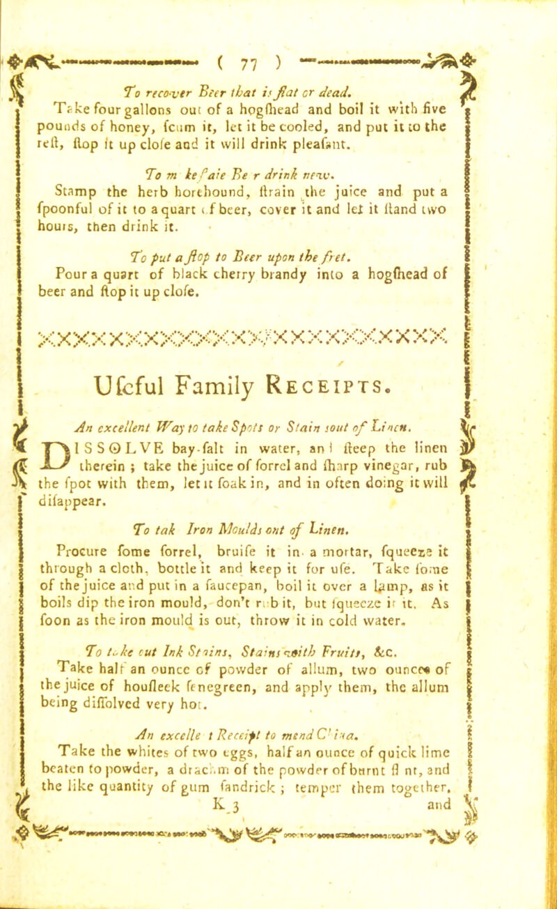 * }- t i To reco-vtr Beer that is fiat cr dead. Take four gallons out of a hogftiead and boil it with five pounds of honey, (cum it, let it be cooled, and put it to the reft, flop it up dole and it will drink pleaf»nt. To rn he Pate Be r drink new. Stamp the herb horehound, ftrain the juice and put a fpoonful of it to a quart i f beer, cover it and let it Hand two hours, then drink it. To put a flop to Beer upon the fret. Pour a quart of black cherry brandy into a hogfhead of beer and flop it up clofe. xxxx XXXXX>0<X>v:X X X XXXX X XX Ufcful Family Receipts. An excellent Way to take Spots or Stain sout of Linen. DISSOLVE bay-fait in water, an I fteep the linen therein ; take the juice of forrdand (harp vinegar, rub the fpot with them, lent foakin, and in often doing it will difanpear. To tak Iron Moulds out of Linen. Procure fome forrel, bruife it in a mortar, fqueeie it through a cloth, bottle it and keep it for ufe. Take (o;ne of thejuice and put in a faucepan, boil it over a l*rmp, as it boils dip the iron mould, don’t ri b it, but fqueeze ir it. As foon as the iron mould is out, throw it in cold water. To kc cut Ink St nine. Stains rufitb Fruits, ScC. Take halt an ounce cf powder of allum, two ounce* of thejuice of houfleek fenegrten, and apply them, the allum being difiolved very hoi. An excelle t Receipt to mend C’ ina. Take the whites of two eggs, half an ounce of quick lime beaten to powder, a drachm of the powder of burnt ft nt, and the like quantity of gum fandrick ; temper them together. K 3 and $ . i