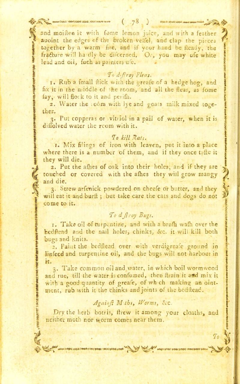 and moiften it v'ith fotne lemon juice, and with a feather auoint the edges of the broken velfel. and clap the pieces § together by a warm fire, and if your hand be lleady, the [ fradhrre will ha dly be dil’cerned. Or, you may ufe white * lead and oil, fueh as painters ufe. To djiroy Fleas. 1. Rub a fmall Hick with the greafe of a hedge hog, and I fix it in the middle of ’he room, and all the dear, as fome I lay, will flock to it and petifn. 2. Water the .o6m with iyeand goats milk mixed toge- I ther. 3. Put copperas or vitriol in a pail of water, when it is I diflblved water the rcom with it. To kill Rati. | i. Mix filings of iron with leaven, put it into a place | where there is a number of them, and if they once tafte it j they will die. .1 2. Put the aflies of oak into their holes, and if they are & touched or coveted with the afhes they will grow mangy and die. jt 3. Strew arfeoick powdered on cheefe or butter, and they i will eat it and burl! ; but take care the cats and dogs do not I come to it. To d\ftroy Bugs. | 1. Take oil of turpentine, and with a brufh wa(h over the I feedftend and the nail holes, chinks, &c. it will kill both | bugs and knits. 2. Paint the bedft-ead over with verdigreafe ground in I linfeed and turpentine oil, and the bugs will not harbour in I it- .... 3. Take common oil and \vater, in which boil wormwood I and rue, till the water is eonfumed, then drain it aitd mix it 1 with a good quantity of greafe, of wh ch making an oint- | rnent, rub with it the chinks and joints of the beditcad. Againjl M thi. Warms y &C. 1 Dry the herb botris, (drew it among your cloaths, and f neither moth nor vyorm comes near than. ve % \ ! * k urrx CW'^oc?+*:*o*c*m**