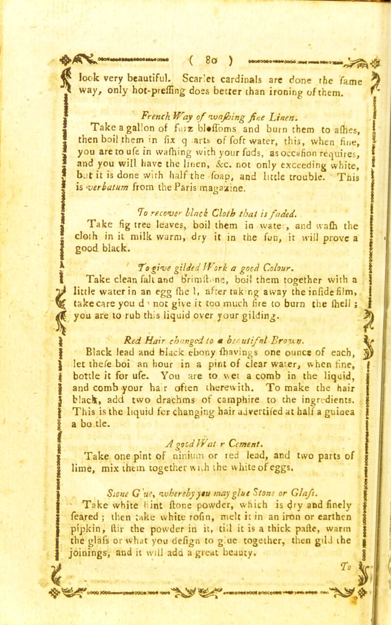 ^ lock very beautiful. Scarlet cardinals are done the fame ft way, only hot-prelfing does better than ironing of them. French Way of *1wajhing fine Linen. Take a gallon of fur* blaffoms and burn them to a(hes, then boil them >n fix q arts of foft water, this, when fine, you aretoufein wafhing with your fuds, asoccafion requires, and you will have the linen, Sec. not only exceeding white, but it is done with half the foap, and little trouble. Tnis is verbatum from the Paris magazine. To recover black Cloth that is faded. Take fig tree leaves, boil them in wate , and wafli the cloth in it milk warm, dry it in the fun, it will prove a good black. To give gilded I'Vork a good Colour. Take clean fait and b'rimib ns, boil them together with a little water in an egg fhe 1, after tak r.g away the infide film, takecare you d 1 not give it too much fire to burn the Ihell you are to rub this liquid over jour gilding. ! a Red Hair changed to a bsrutifnl Brow. tf Black lead and black ebony {havings one ounce of each, let thefe boi an hour in a pint of clear water, when fine, bottle it for ufe. You are to wet a comb in the liquid, and comb your ha r often therewith. To make the hair black, add two drachms of carnphire to the ingredients. This is the liquid fer changing hair ad vertiied at half a guinea a bo.tie. t A good Wat r Cement. Take one pint of ninium or red lead, and two parts of lime, mix them together with the white of eggs. Sione G uiy whereby ytu may glue Stone or Gla/s. Take white • int ftone powder, which is <Jry and finely feared ; then take white rofin, melt it in an iron or earthen pipkin, ftir the powder in it, till it is a thick palle, warm the glafs or what you defign to glue together, then gild the joinings, and it will add a great bejuty. To t I s j I i I *
