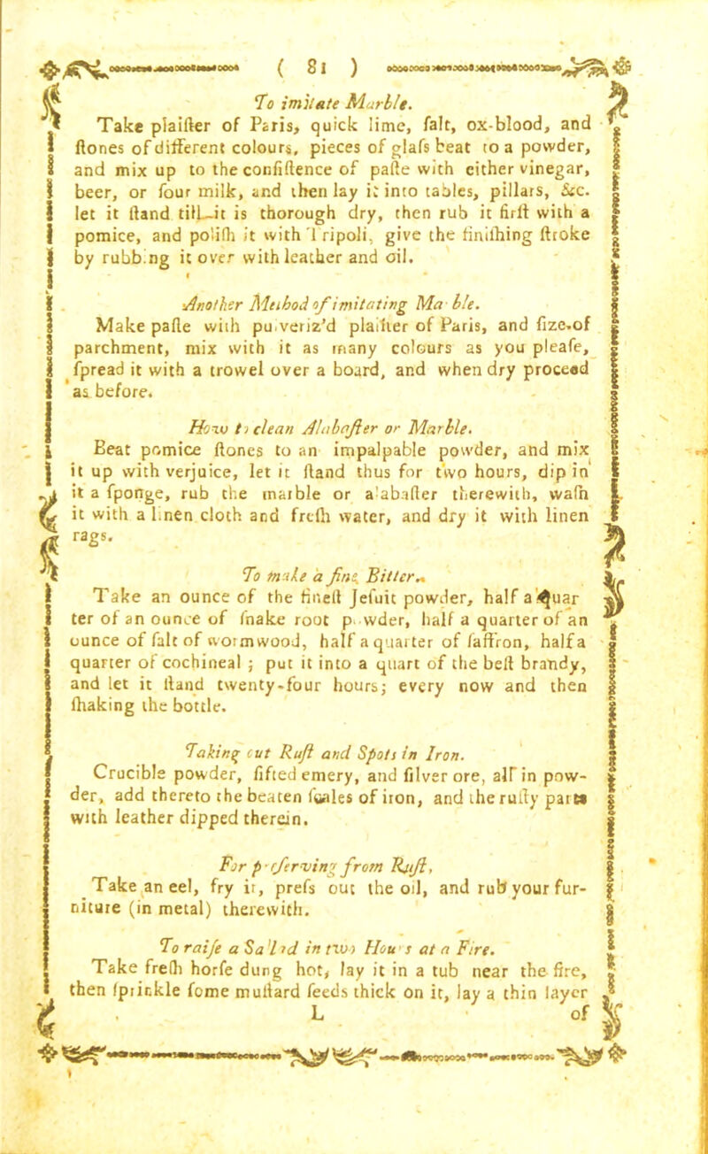 £ * i ! I i l I \ To imitate Marble. Take plaider of Paris, quick lime, fait, ox-blood, and ftones of different colours, pieces of glafs beat to a powder, and mix up to the confidence of pade with cither vinegar, beer, or four milk, and then lay it into tables, pillars, See. let it dand tilL-it is thorough dry, then rub it full with a pomice, and poiifti it with Tripoli, give the finiihing droke by rubbing it over with leather and oil. I • •Another Method of imitating Ma ble. Make pade with puveriz’d planter of Paris, and fize.of parchment, mix with it as many colours as you pleafe, fpread it with a trowel over a board, and when dry proceed ’ as before. How t > clean A Lib after or Marble. Beat pomice dones to an impalpable powder, and mix it up with verjuice, let it dand thus for two hours, dipin it a fporige, rub the marble or a'abader therewith, wafh it with a knen cloth and frdh water, and dry it with linen rags. To make a fins. Bitter.. Take an ounce of the fined Jefuit powder, halfa^uar ter of an ounce of fnake root p vvder, half a quarter of an ' ounce of fait of worm wood, half a quarter of (affron, halfa quarter of cochineal ; put it into a quart of the bed brandy, and let it dand twenty.four hours; every now and then lhaking the bottle. Taking cut Ruft and Spots in Iron. Crucible powder, lifted emery, and filver ore, alTin pnw- : der, add thereto the beaten (hales of iron, and the rudy pait» | with leather dipped therein. For p-r/erving from Rjift, Take an eel, fry ir, prefs out the oil, and rub your fur- niture (in metal) therewith. To raije a Sa l id in nv> IIou s at a Fire. s Take frelli horfe dung hot, lay it in a tub near the fire, I then (prickle Come mudard feeds thick on it, lay a thin layer L of