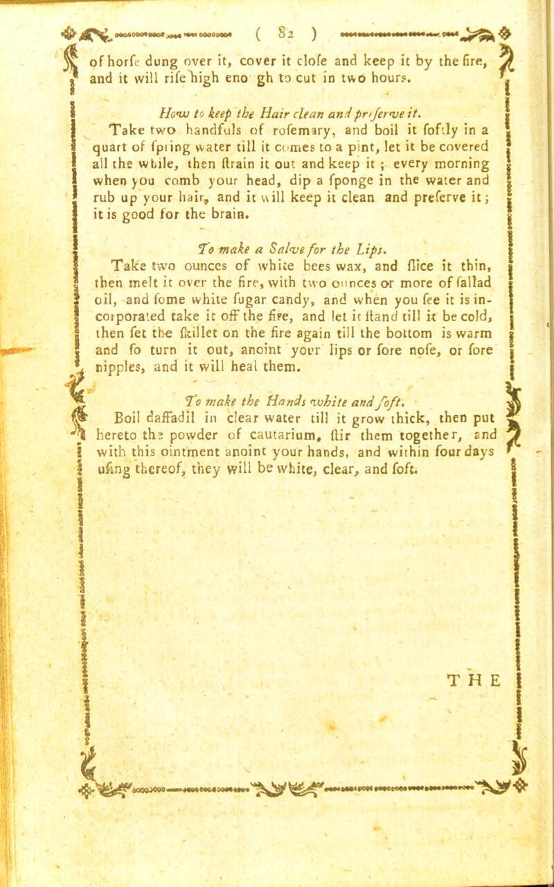 * 1 4 t i I 1 I \ 0004000«0ao« *•** C000040* ( 82 ) ofhorfe dung over it, cover it dofe and keep it by the fire, yf I* and it will rife'high eno gh to cut in two hours. I How to keep the Hair clean andpn/erve it. Take two handfuls of rofemary, and boil it foftly in a quart of fpiing water till it comes to a pint, let it be covered all the while, then drain it out and keep it ; every morning when you comb your head, dip a fponge in the water and rub up your hair,, and it will keep it clean and preferve it; it is good for the brain. To make a Salve for the Lips. Take two ounces of white bees wax, and flice it thin, then melt it over the fire, with two ounces or more of fallad oil, and feme white fugar candy, and when you fee it is in- corporated take it off the fire, and let it ltand till it be cold, then fet the fkillet on the fire again till the bottom is warm and fo turn it out, anoint your lips or fore nofe, or fore ripples, and it will heal them. i ' ‘ . > ‘ To make the Hands white andfoft. Boil daffadil in clear water til! it grow thick, then put hereto the powder of cautarium, ftir them together, and with this ointment anoint your hands, and within four days ufing thereof, they will be white, clear, and foft. 2 8 I i I \ \ \ 4 QQOQ^OOO '* T H E i I I i $