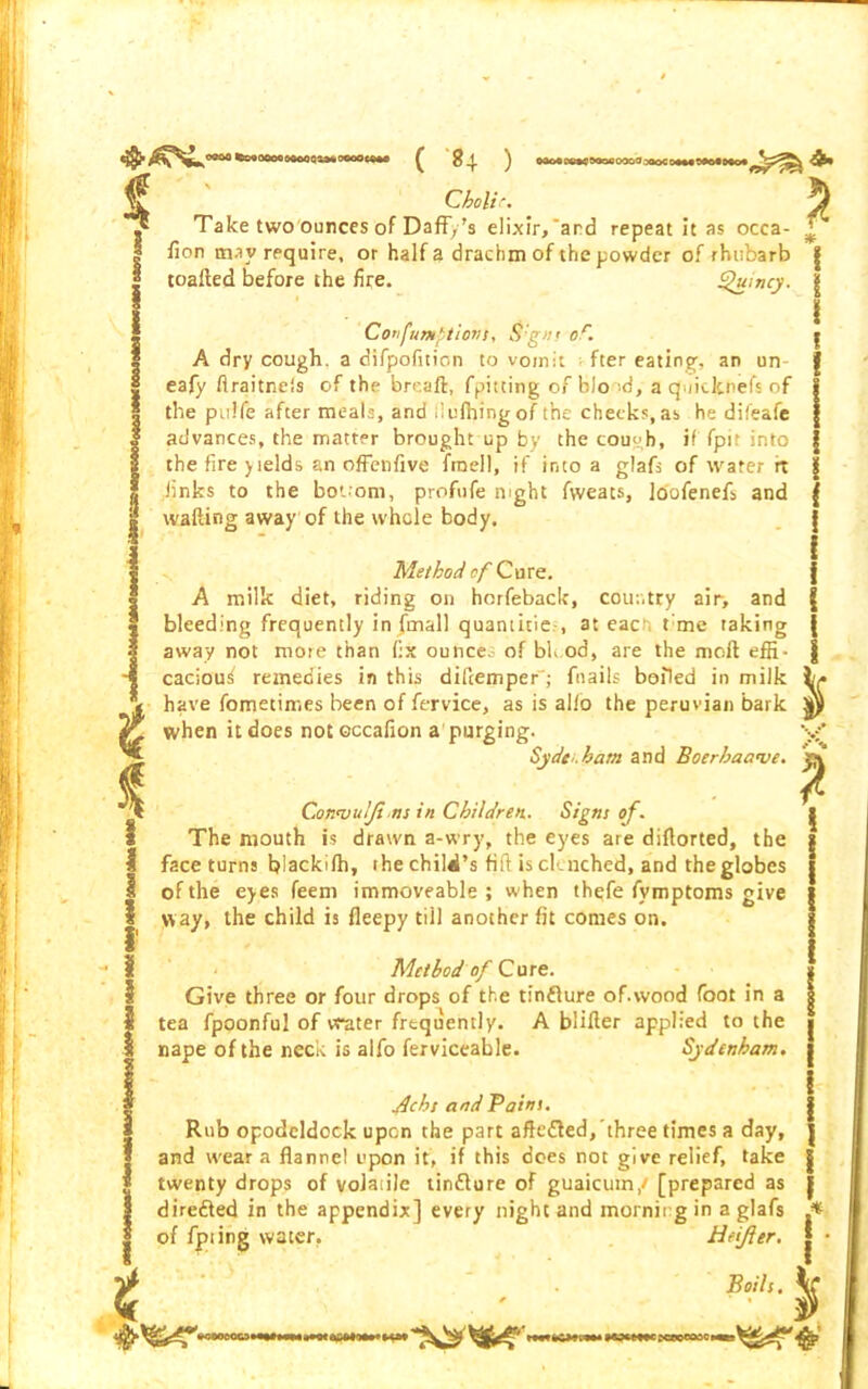 0900 feseooooeooOQOMOOoocoM * 1 ( 84 ) Choli- Take two ounces of Daffy's elixir,‘and repeat it as occa- lion may require, or half a drachm of the powder of rhubarb * toafted before the fire. I Confumptiovs, S:gm or. Quincy. | I A dry cough, a difpofition to vomit fter eating, an un- eafy flraitnels of the breaft, fpitting of bioid, a quiclcnefs of the pulfe after meals, and liulhingof the checks,as he difeafe advances, the matter brought up by the cough, if fpit into the fire yields an offenfive fraell, if into a glafs of water rt finks to the bottom, profufe night fweats, joofenefs and wafting away of the whole body. Method of Cure. A milk diet, riding on horfeback, country air, and bleeding frequently in {mail quantities at each t me taking away not more than fix ounces of bh.od, are the mofl effi- cacious remedies in this difcemper'; fnails boiled in milk have fometimes been of fervice, as is alio the peruvian bark when it does noteccafion a purging. Sydt’.ham and Bcerhac.we. Conantlji ns in Children. Signs of. The mouth is drawn a-wry, the eyes are diftorted, the face turns blackilh, ihe child’s fill is clenched, and the globes of the eyes feem immoveable; when thefe fymptoms give way, the child is fleepy till another fit comes on. Method 0/ Cure. Give three or four drops of the tinfture of.wood foot in a tea fpoonful of water frequently. A blifter applied to the nape of the neck is alfo ferviceable. Sydenham. Jlchs and Pains. Rub opodeldock upon the part aftc&ed, three times a day, and wear a flannel upon it, if this does not give relief, take twenty drops of volatile tintture of guaicuin,/ [prepared as direfted in the appendix] every night and morning in a glafs of fpiing water. Heifler. .* * * t Boils. »cwoc3«<»*wii»o«M»iminw $ > imewc XWOSCI