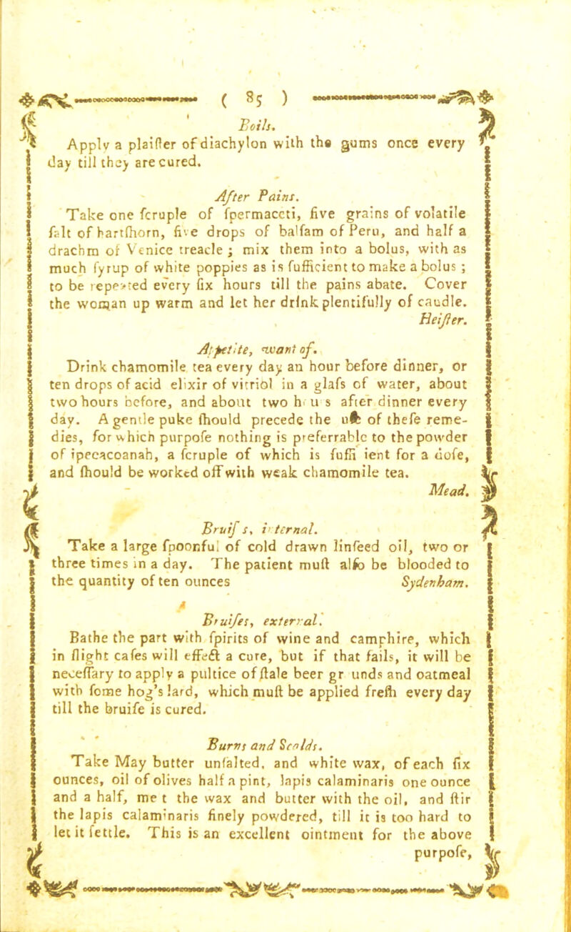 t « c«ooc«oo eooQ«• ( * £ * Bails. ) Applv a plaifier of diachylon with the gums once every day till they are cured. After Paint. Take one fcruple of fpermaccti, five grains of volatile fait ofhartfhorn, five drops of balfam of Peru, and half a drachm of Venice treacle; mix them into a bolus, with as much fyrup of white poppies as is fufficient to make a bolus ; to be tepe>:ed every fix hours till the pains abate. Cover the wors.an up warm and let her drink plentifully of caudle. Heifer. A:petite, want of. Drink chamomile tea every day an hour before dinner, or ten drops of acid elixir of vitriol in a glafs of water, about two hours before, and about two h> its after dinner every day. A gentle puke fhould precede the ufc of thefe reme- dies, for w hich purpofe nothing is preferrable to the powder of ipecacoanah, a fcruple of which is fufli ient for a tiofe, and Ihouid be worked off with weak chamomile tea. Mead. j}J t 2 Bruif s, i< ternal. Take a large fpoonfui of cold drawn linfeed oil, two or three times in a day. The patient mull alfo be blooded to the quantity of ten ounces Sydenham. M Brufes, external. Bathe the part with fpirits of wine and camrhire, which in flight cafes will effeft a cure, but if that fails, it will be neceffary to apply a pultice of flale beer gr unds and oatmeal with fome hog’s lard, which muft be applied frefh everyday till the bruife is cured. Burns and Scalds. Take May butter unfalted, and white wax, of each fix ounces, oil of olives half a pint, lapis calaminaris one ounce and a half, me t the wax and butter with the oil, and ftir the lapis calaminaris finely powdered, till it is too hard to let it fettle. This is an excellent ointment for the above purpofe, Vf V <*