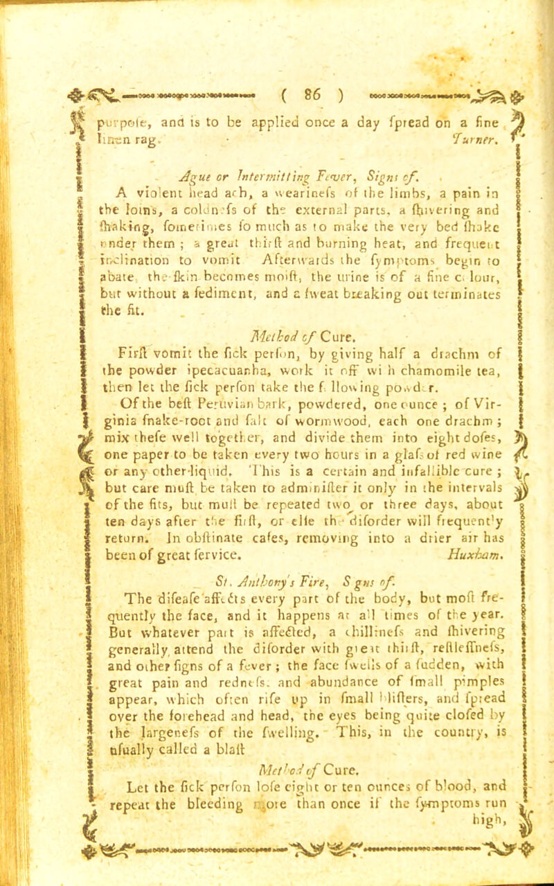 purpofe, and is to be applied once a day fpread on a fine linen rag. ‘Turner. Ague or Intermitting Fever, Signs cf. A violent head a<b, a wearinefs of the limbs, a pain in the loins, a coldn.fs of the external parts, a fevering and {halting, fotnerimes fo much as to make the very bed (hake under them ; a great thi,-ft and horning heat, and frequent inclination to vomit Afterwards the fymptoms begin to abate the-fkin becomes moift, the urine is of a fine c. lour, but without a fediment, and a fweat breaking out terminates F the fit. f I Method of Cure. Firfi vomit the ftek perlbn, by giving half a drachm cf | the powder ipecacuanha, work it off wi h chamomile tea, | then let the fick perfon take the f Hosting po.vdr. Of the beft Peruvian bark, powdered, one ounce; of Vir- | ginia fnake-root and fait of wormwood, each one drachm; f mix thefe well together, and divide them into eight dofes, one paper to be taken every two hours in a glafsof red wine fl ® or any other-liquid. This is a certain and infallible cure ; but care muft be taken to adminifier it only in the intervals | of the fits, but mull be repeated two^ or three days, about | ten days after the fit ft, or elie th diforder will ftequent’y I return. In obftinate cafes, removing into a drier air has Jbeen of great fervice. Huxham. St. Anthony's Fire, S gns of. | The difeafeafifidts every part of the body, but moft fre- | quently the face, and it happens ar all times of the year. | But whatever pait is affedted, a chillrnefs and fhivering * generally, attend the diforder with gieu thitft, reftlelTnefs, and other figns of a fever; the face fweils of a fudden, with great pain and redntfs. and abundance of Imall pimples appear, which often rife up in fmall blitters, and fptead over the forehead and head, the eyes being quite clofed by the largenefs of the fwelling. This, in the country, is ufually called a blall Method vf Cure. Let the fick perfon lofe eight or ten ounces of blood, and repeat the bleeding i:,ote than once if the fymptoms run * Ugh, Jj oqNjMWMMaOMMMSOMtMiMa* ^y*^1^^**1***** iihii.iii—iii'\^^ I 1 l I ! I I i i i l