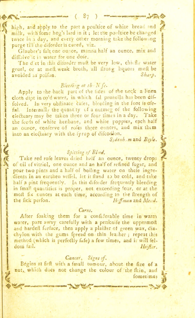 ( 37 ) •iM«Mtceeo«rMe90W A i i t S i hich, and apply to the part a poultice of white bread nnd milk, with fame hog’s lard in it ; let the poultice be changed twice in a day, and every other morning take the foliov; mg purge till the diforder is cured, viz. Glauber’s fait one ounce, manna half an ounce, mix and ditto!vc it h water for one dole. The d et in this diforder muft be very low, chit fly water gruel, or at moll weak broth, all ilrong liquors muft be avoided as poifon. Sharp. BUedb'g at th A f •. Apply to the back part of the hides of the r.eqk a linen cloth dipt in co’d water, in which fal prunella has been dif- folved. In very ubltinaie iales, bleeding in the foot is dfe- fal. Internally the quant.ty of a nutmeg of the following elc-ftuary may be taken three or four times in a day. Take the feeds of white henbane, and white poppies, each half an ounce, conferve of rofes three ounces, and mix them into an electuary with the iyrup of difeortfon. S/denh-m and Beyle. Spitting of Bl od. Take red rofe leaves diied half an ounce, twenty drops of oil of vitriol, one ounce and an half of refined fugar, and pour two pints and a half of boiling water on thefe ingre- dients in an earthen veflel, Jet it lland to be cold, and take half a pint frequently. In this diforder frequently bleeding in fmall quantities is proper, not exceeding four, or at the molt fix ounces at each time, according to the ttrength of the fick perfon. H'jfmau and Mead. Corns. After foaking them for a confiderable time in warm water, pare away carefully with a penknife the uppermolt and hardeft furface, then apply a plaifler of green wax, dia- chylon with ihe gums fpread on thin lea.her ; repeat this method (which is perfectly fafe) a few times, and it will fel- doin fail. liejlcr. Cancer, Signs of. Begins at firll with a fmall tumour, ahout the fixe ©f a nut,, which does not change the colour of the fkin, and fometimes 4000 V*«. - SS*'