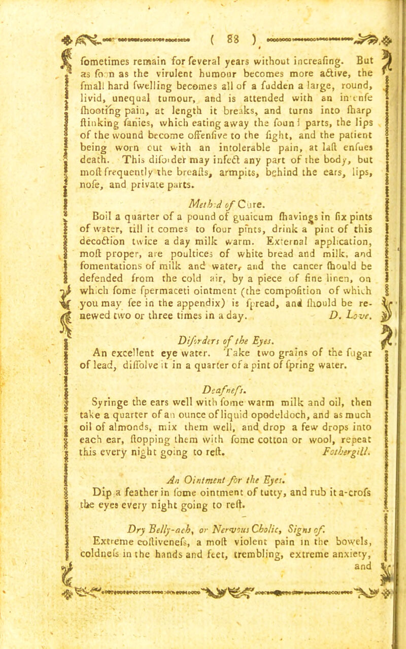 fometimes remain forfeveral years without increafing. But as foon as the virulent humour becomes more adtive, the {mail hard fwelling becomes all of a fudden a large, round, livid, unequal tumour, and is attended with an ih'tnfe {hooting pain, at length it breaks, and turns into {harp {linking fanies, which eating away the foun{ parts, the lips of the wound become offenfive to the fight, and the patient being worn cut with an intolerable pain, at lad enfues death. This difoidet may infedl any part of the body, but mod frequently the breads, armpits, behind the ears, lips, nofe, and private parts. Metbd of Cure. Boil a quarter of a pound of guaicum {havings in fix pints of water, till it comes to four pfnts, drink a pint of this decoftion twice a day milk warm. External application, mod proper, are poultices of white bread and milk, and fomentations of milk and water, and the cancer ftjould be defended from the cold air, by a piece of fine linen, on which fome fpermaceti ointment (the compofition of which you may fee in the appendix) is fpread, and Humid be re- newed two or three times in a day. D. Love, i Difrders of the Eyes. An excellent eye water. Take two grains of the fugar of lead, didolve it in a quarter of a pint of fpring water. Dsafnefs. Syringe the ears well with fome warm milk and oil, then take a quarter of an ounce of liquid opodeldoch, and as much oil of almonds, mix them well, and drop a few drops into each ear, Hopping them with fome cotton or wool, repeat this every night going to red. Fothergill. An Ointment for the Eyes. Dip a feather in (ome ointment of tutty, and rub ita-crofs the eyes every night going to red. Dry Belly-ach, or Nervous Cholic, Signs of. Extreme codivenefs, a mod violent pain in the bowels, coldnefs in the hands and feet, trembling, extreme anxiety, and %