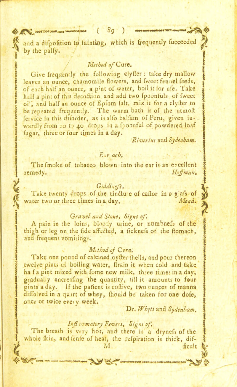 * and a difpolition C<J fainting, which is frequently fucceeded by the palfy. f * Method of Cure. Give frequently the following clyfter: take dry mallow leaves an ounce, chamomile flowers, and fweet fennel feeds, of each half an ounce, a p;nt of water, boil it for ufe. Take half a pint of this deco&ion and add two fpoonfuls of fweec oi', and half an ounce of Epfom fait, mix it for a clyfter to be repeated frequently. The warm bath is of the utmoft fervice in this dilorder, as is alfo balfam of Peru, given in- wardly from :o t j 40 drops in a fpoonful of powdered loaf fugar, three or four times in a day. River i us and Sydenham. ! I E.r ach. iThefmoke of tobacco blown into the ear is an evcellent remedy. Hoffman. fa Giddtnefs. Take twenty drops of the tindlu e of caftor in a glafs of water two or three times in a day. Mead. Gravel and Stone, Signt of. A pain in the loin?, bloody urine, or numbnefs of the thigh or leg on the fide affefted, a ficknefs of the ftomach, and frequent vomi.ing4. Methodof Ci,re. Take one pound of calcined oyfter fhells, and pour thereon twelve pints c-f boiling water, ftrain it when cold and take ha f a pint mixed with fomc new milk, three times in a day, gradually cncreafing the quantity, till it amounts to four pints a day. If the patient is coftive, two ounces of manna diiTolved in a quart of whey, fhould be taken for one dole, once or twice eveiy week. Dr. Whjtt and Sydenham. Inf immatory Fevers, Signs of. The breath is very hot, and there is a drynefs of the whole fkiiij and fenfe of heat, the refpiration is chick, dif- M ficult % df “**> *r— ,