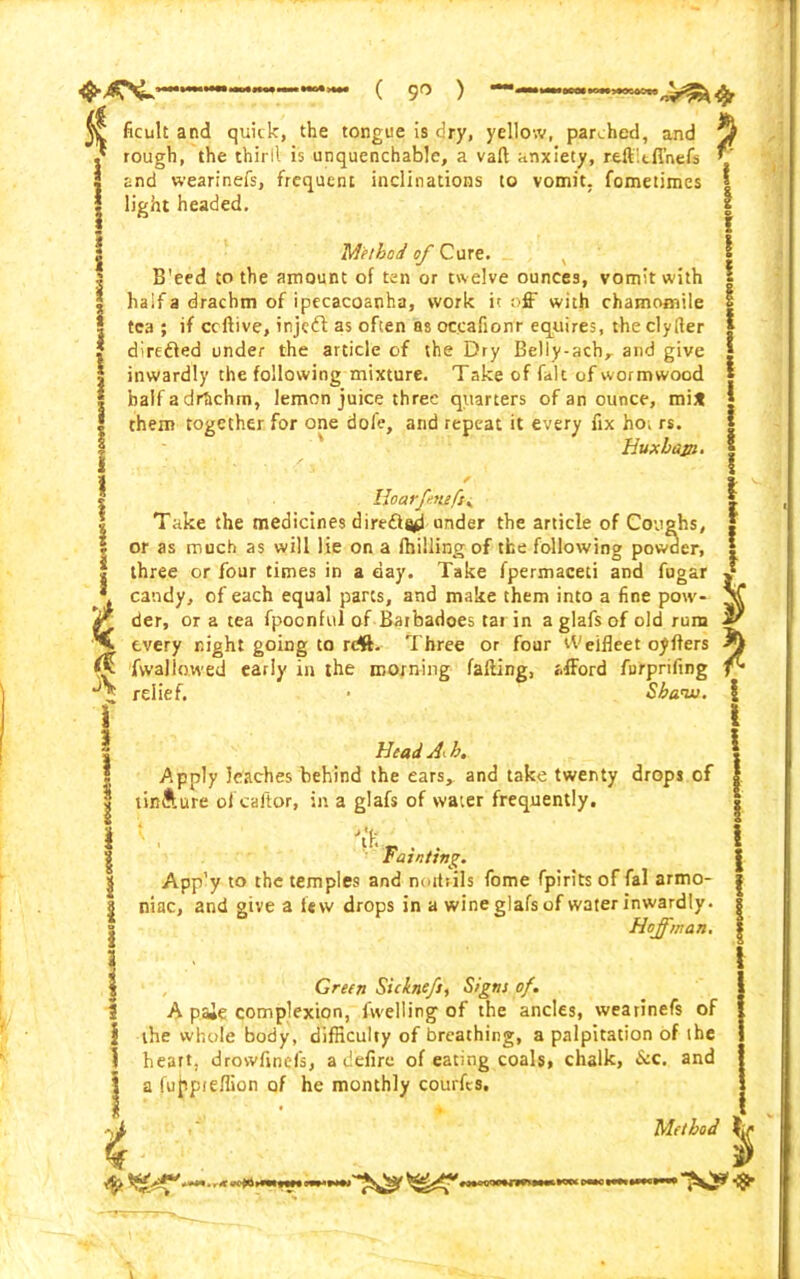 & % ficult and quick, the tongue is dry, yellow, parched, and rough, the thirll is unquenchable, a vaft anxiety, reft.tfl’nefs and wearinefs, frequent inclinations to vomit, fometimes light headed, Method of Cure. , B'eed to the amount of ten or twelve ounces, vomit with half a drachm of ipecacoanha, work it off with chamomile tea ; if ccftive, inject as often as occafionr equires, the clyfler direfted under the article of the Dry Belly-achr and give inwardly the following mixture. Take of fait of wormwood half a drtichm, lemon juice three quarters of an ounce, mi* them together for one dofe, and repeat it every fix ho. rs. Huxhajn. 1 1 i ! \ Hoar fensfty Take the medicines diredfa^ under the article of Coughs, or as much as will lie on a drilling of the following powder, three or four times in a day. Take fpermaceti and fugar v candy, of each equal parts, and make them into a fine pow- V der, or a tea fpoonful of Barbadoes tar in a glafs of old rum sr every night going to rrfft. Three or four tVeifleet oyfters fwallowed early in the morning faffing, afford furprifing relief. • Shaw. Head A<. h. Apply leaches behind the ears^ and take twenty drops of tin&ure of caltor, in a glafs of water frequently. Tainting. App’y to the temples and noit:ils fome fpirits of fal armo- niac, and give a lew drops in a wine glafs of water inwardly. Hoffman. Green Sickneft, Signs of. A paie complexion, fwelling of the ancles, wearinefs of the whole body, difficulty of breathing, a palpitation of the heart, drowfinefs, a defire of eating coals, chalk, &c. and a lufpieffion of he monthly courfis. • -t Method I