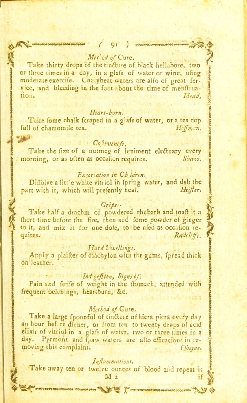 Met' od of Cure. Take thirty drops of the tincture of black hellabore, two or three times in a day, in a glafs of water or wine, tifing moderate exercife. Lhalybeat waters are alfo of great fer- vice, and bleeding in the foot about the time of menftrua- tioiu Mead. Heart-burn. Take (bmc chalk fcraped in a glafs of water, ora tea cop full of chamomile tea. HoffhiSn, Cof'vene/t. Take the fize of a nutmeg of leniment eleftuary every morning, or as often as occafion requires. Sbanv. Excoriation in Cb Idren- Difiolve a litr e white vitriol in fpring water, and dab the part with it, which will piefently heal. Htifler. Gripet- Take half a drachm of powdered rhubarb and toaft it a Ihort time before the fire, then add fome powder of ginger to it, and inix it for one dofe, to be ufed as occafion ie- quires. Radcliffc. It&rd 2 duellings. Apply a plaifter of diachylon with the gums, fpread thick On leather. Ini geflion, Signs of. Pain and fenfe of weight in the ftomach, attended with frequent belchings, heartburn, &c. Method of Cure. Take a large fpoonful of tin&ure ofhiera picra evrry day an hour bef re dinner, or from ten to twenty drs*ps of acid elixir of vitriol in a glafs of wrter, two or three times in a day. Pyrmont and {paw waters are alio efficacious in re- moving this complaint. Qbeyne. Inflammations. Take away ten or twelve ounces of blood at’d repeat it , Xi M 2 if ^ r »coo oooo rM a