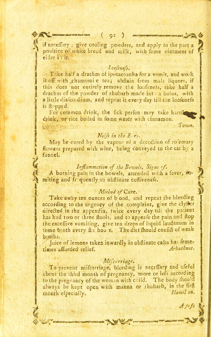 a ( 9- ) eoooaootiKnoo&owctnoisooaaii ^ if necefftry ; give cooling powders, and apply to the part a y} ,* poultice of white breed and milk, with feme ointment of *- I i elder i i it. T-oofeneft. Take half a drachm of ipecacoanha for a vomit, and work it off with .chamomi e tea; abflain from malt liquors, if this does not entirely remove the loofenels, take half a drachm of the powder of rhubarb made inti a bolus, with a little diafeoidium, and repeat it every day till the loofenefs is flopped. For common drink, the fsck perfon may take hartfi^^ dfink, or tice boiled in fome water with cinnamon. .jj Ttmvn. Noife in the E rs. ■ May be cured by the vapour of a dccodlion of ro'em ary flowers prepared with wine, being conveyed to the ear by a funnel. Inflammation of tjie Bowelst Signs rfl. A burning pain in the bowels, attended with a fever, vO- 'Jf miting and fr quentlyan obfiinate coflivenefs. ’ - Method of Cure. Take aw'ay ten ounces of b ood, and repeat the bleeding according to the urgency of the complaint, g:ve the clyfler airedled in the appendix, twice every day till the patient has had two or three ilools, and to appeafe the pain and flop theexceffive vomiting, give ten drops of liquid laudanum in fome bioth every fix hou s. The diet fhould confill of weak bt.oihs. y Juice of lemons taken inwardly in obfiinate cafes ha; feme- times afforded relief. Arbutbnot. Mijcarriage. To prevent mifearriage, bleeding is neceffary and ufeful about the third month of pregnancy, more or lefs according to the pregnancy of the woman with c i!d. The body fhou'd always be kept open with manna or rhubarb, in the firfl month efpecially, Hamil on. A flfe % •'O<X<Z«CC+C0
