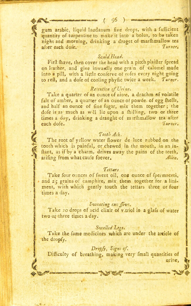gum arabic, liquid laudanum five drops, with a fufikient VJ quantity of turpentine to make it into a bolus, to be taken \ night and morning, drinking a draget of marfhmallow tea after each dofe. Turner. Scald Head. Firft fhave, then cover the head with a pitch plaifter fpread on leather, and give imvartdly one gram of calomel made into a pill, with a little conferve of rofes every night going to reft, and a dofe of cooling phyfic twice a week. Turner. Retention of Urine. Take a quarter of an ounce of nitre, a drachm sf volatile fait of amber, a quarter of an ounce of powde. of egg Ihells, and half an ounce of fine fugar, mix them together ; the dofe is as much as will lie upon a fhilling, two or three times a day, drinking a draught of nurfh mallow tea after each dofe. lurner. Tooth Ach. The root of yellow water flower de luce rubbed on the tooth which is painful, or chewed in the mouth, in an in- ftant, as if by a charm, drives away the pains of the teeth, atifing from whatcaufe foever. Alien. Tettars Take four ounces of fweet oil, one ounce of fpermsceti, and 25 grains of camphire, mix them together for a lini- ment, with which gently touch the tettars three or four times a day. Sweating exc five. Take 20 drops of acid elixir of v.triol in a glafs of water two cq three titties a day. Swelled Legs. Take the fame medicines which are under the article of the dropfy. * a Dropfy, Signs of. Difficulty of breathing, making very fmall quantities of i “rine> $ ^>^^^#l>**>***nwooooiypicgqEo—cmom—^ ^