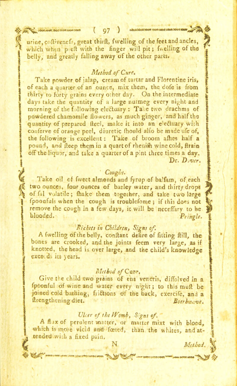 V urine, coftivenefs, great thirft, fwelling of the feet and ancles, ^ ' which when p<efl with the finger will pit; fuelling of the % p:eit witn tne finger will pit; fuelling belly, and greatly falling away of the other parts. Method of Cure. Take powder of ialap, cream of tartar and Florentine iris, of each a quarter of an ounce, mix them, the dofe is from thirty to forty grains every other day. On the intermediate days take the quantity of a large nutmeg every night and morning of the fallowing elettuary : Take two drachms of powdered chamomile flowers, as much ginger, and half the quantity of prepared Heel, make it into an e!eftuary with conferve of orange peel, diuretic fhould alfo be made ufe of, the following is excellent: Take of broom afhes half a pound, and fteep them in a quart of rhenifh wine cold, ftrain off the liquor, and take a quarter of a pint three times a day. Dr. D.njer. I t I I I l t Coughs. Take oil of fweet almonds and fyrup of balfam, of each two ounces, four ounces of barley water, and thirty drops offal volatile; fhake them together, and take two large fpoonfuls when the cough is troublefome ; if this does not remove the cough in a few days, it will be neceflary to be blooded. Pringle. Rickets in Children) Signs of. A (welling of the belly, conftant defire of fitting Hill, the bones are crooked, and the joints feem very large, as if knotted, the head is over large, and the child’s knowledge exceeds its years. Method o/’Cure, Give the child two grains of ens veneris, diffolved in a fpoonful of wine and water every night; to this muft be joined cold bathing, frittions df the back, exercife, and a llrengthening diet. Botrha.i've. t Ulcer of the IVomh, S'gns of. A flax of perulent matter, or matter mixt with blood, which is more vicid end feeted, than the whites, and at- tended with a fixed pain. x N Method.