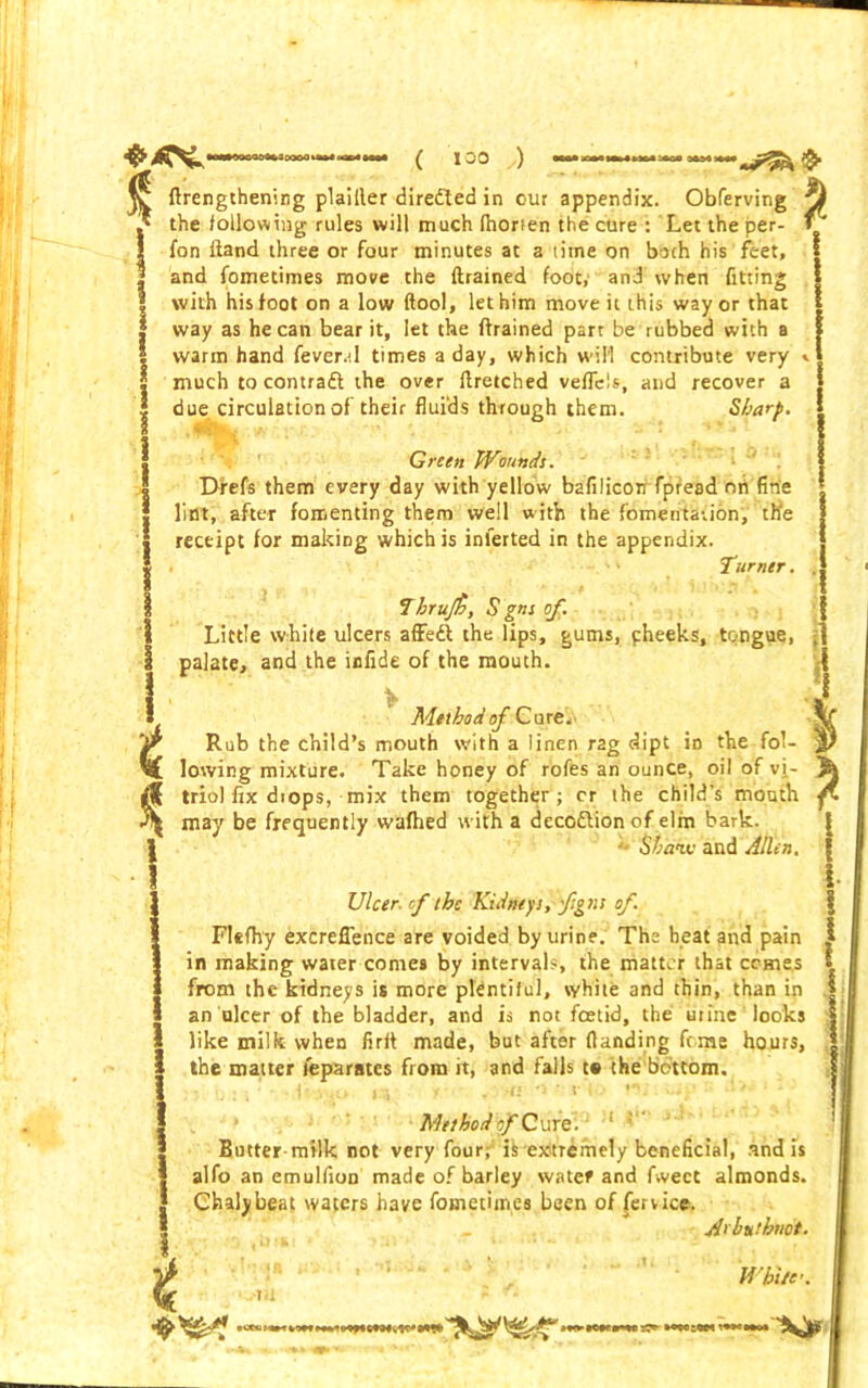 *4^ i o( 100 ) «»** £ t {Lengthening plailler diredled in our appendix. Obferving the following rules will much (horien the cure : Let the per- fon liand three or four minutes at a time on both his feet, and fometimes moire the {trained foot,' and when fitting with his foot on a low {tool, let him move it this way or that way as he can bear it, let the {trained part be rubbed with a warm hand feverv.I times a day, which will contribute very » much to contraft the over ltretched veflcis, and recover a due circulation of their fluids through them. Sharp. Green Wounds. Drefs them every day with yellow bafilicon fpresd on fine lint, after fomenting them well with the fomentation, th'e receipt for making which is inferted in the appendix. . ' Turner. Tbrufi, S gns of. Little white ulcers affedt the lips, gums, pheeks, tongue, palate, and the infide of the mouth. Method of Cure. Rub the child’s mouth with a linen rag dipt in the fol- lowing mixture. Take honey of rofes an ounce, oil of vi- triol fix diops, mix them together; cr the child’s mouth may be frequently wafhed with a decodlionof elm bark. *> Shaw and Allen, * Ulcer of the Kidneys, f gns of. Flefhy excrefience are voided by urine. The heat and pain in making water comes by intervals, the matter that comes from the kidneys is more plentiful, white and thin, than in an ulcer of the bladder, and is not foetid, the urine looks like milk when firif made, but after {landing feme hours, the matter feparates from it, and falls t« the bottom. Method of Cure. 1 ; Butter milk not very four; is extremely beneficial, and is alfo an emulfion made of barley water and f.vect almonds. Chalybeat waters have fometimes been of fervice. A'hutbnot. t White