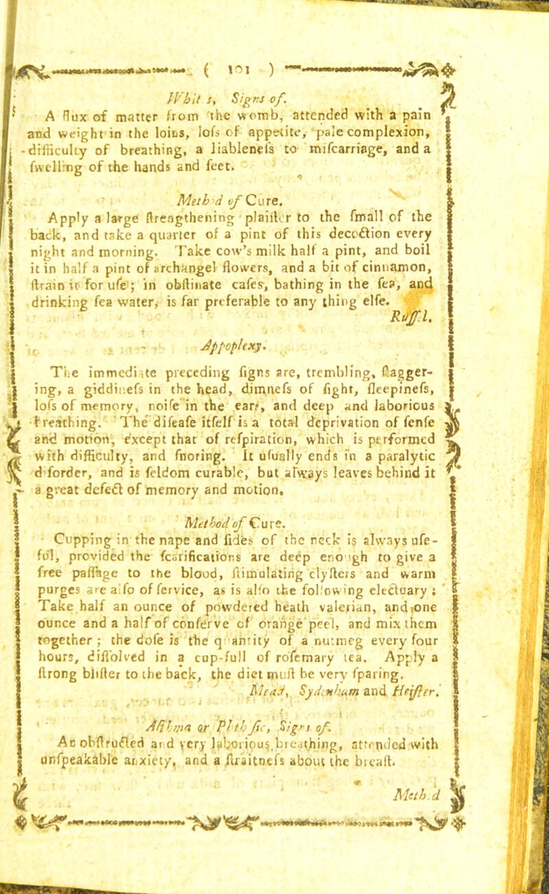 MX ( 10] ) P 1 t Whit s, Signs of. A flux of matter from the womb, attended with a pain and weight in the loins, lofs of appetite, pale complexion, -difficulty of breathing, a iiablenefs to mifcarriage, and a fwcllrng of the hands and feet. Meth d of C u re. Apply a large (Irengthening plaiihr to the fmall of the back, and take a quarter of a pint of this decedtion every night and morning. Take cow’s milk half a pint, and boil it in half a pint of archangel flowers, and a bit of cinnamon, tfrain u for ufe ; in obilinate cafes, bathing in the fea, and drinking fea water,- is far preferable to any thing elfe. Ruff. I. . i - 'j . \ dppoplexy. The immediate preceding figns are, trembling, flagger- ing, a giddinefs in the head, dimnefs of fight, fleepinefs, lofs of memory, noife in the ear?, and deep and laborious breathing. The difeafe itfelf is a total deprivation of fenfe and motion, except that of refpiration, which is performed with difficulty, and fnoring. It ufually ends fn a paralytic d forder, and is feldom curable, but always leaves behind it a great defed of memory and motion. Method of Cure. Cupping in the nape and fides of the reck is always ufe- fiil, provided the fcsrifications are deep eno igh to give a free paflage to the blood, flimulatiiig dyftcrs and warm purges arealfo offervice, as is alio the following electuary ; Take half an ounce of powdered heath valerian, and(one ounce and a half of conferve cf orange peel, and mix them together; the dofe is the q amity of a nutmeg every four hours, diflolved in a cup-full of rofemary tea. Apply a ftrong blilter to the back, the diet mufl be very fparing. Mead, Syd.nhum and /defer! *. » * k »•» ■1 .... ' i df/ltm nr Plthftc, Sig^s of. Acobflrufled ar d ycry laboriousbreathing, attended with unfpeakable anxiety, and a ffiaitnefs about the bread. P i I * t Mcth.d -»*rjM i I'M *»Itry*»